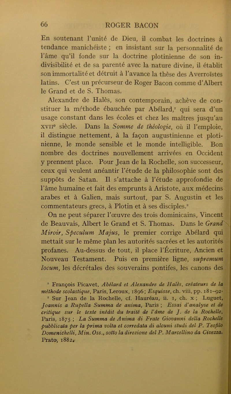 En soutenant Tunit^ de Dieii, il combat les doctrines a tendance manicheiste ; en insistant sur la personnalit^ de I’ame qu’il fonde sur la doctrine plotinienne de son in- divisibility et de sa parente avec la nature divine, il etablit son immortality et dytruit a Tavance la thyse des Averroistes latins. C’est un prycurseur de Roger Bacon comme d’Albert le Grand et de S. Thomas. Alexandre de Hales, son contemporain, acheve de con- stituer la mrthode ybauchye par Abyiard, qui sera d’un usage constant dans les ycoles et chez les maitres jusqu’au XVII® siecle. Dans la Somme de theologie, ou il I’emploie, il distingue nettement, a la fagon augustinienne et ploti- nienne, le monde sensible et le monde intelligible. Bon nombre des doctrines nouvellement arrivyes en Occident y prennent place. Pour Jean de la Rochelle, son successeur, ceux qui veulent anyantir I’ytude de la philosophie sont des suppots de Satan. Il s’attache a I’ytude approfondie de I’ame humaine et fait des emprunts a Aristote, aux mydecins arabes et a Galien, mais surtout, par S. Augustin et les commentateurs grecs, a Plotin et a ses disciples.® On ne peut syparer Toeuvre des trois dominicains, Vincent de Beauvais, Albert le Grand et S. Thomas. Dans le Grand '■ Miroir, Speculum Majus, le premier corrige Abyiard qui mettait sur le m^me plan les autoritys sacryes et les autoritys profanes. Au-dessus de tout, il place I’^criture, Ancien et Nouveau Testament. Puis en premiere ligne, supremum locum, les dycrytales des souverains pontifes, les canons des * Fran9ois Picavet, AhHard et Alexandre de Hales, criateurs de la methode scolastique, Paris, Leroux, 1896; Esquisse, ch. viii, pp. 181-92- “ Sur Jean de la Rochelle, cf. Haureau, ii. i, ch. x ; Luguet, Joannis a Rupella Summa de anima, Paris ; Essai d’analyse et de critique sur le iexte inedit du traite de fame de J. de la Rochelle, Paris, 1875 ; La Summa de Anima di Frate Giovanni della Rochelle pubblicata per la prima volta et corredata di alcuni studi del P. Teofilo Domenichelli, Min. Oss., sotto la direzione del P. Marcellino da Civezza. Prato, 1882*