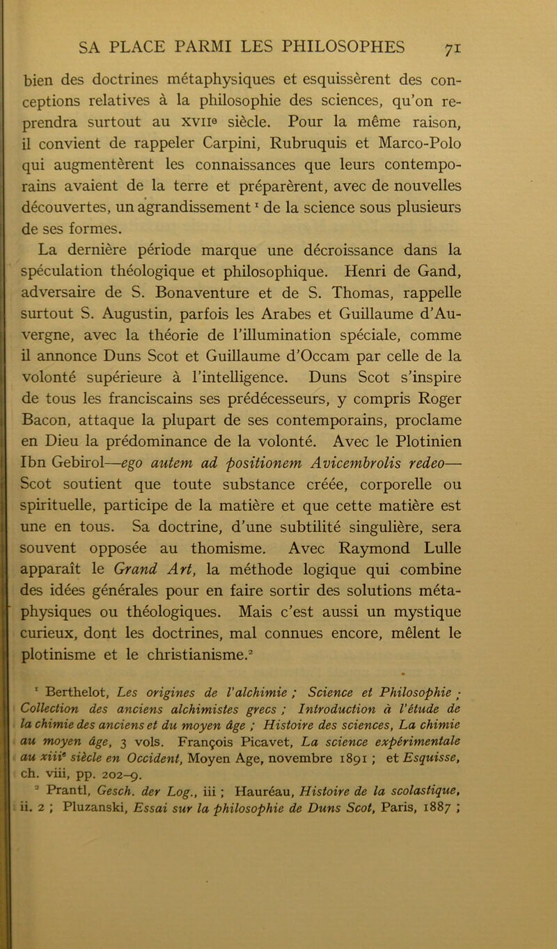 bien des doctrines metaphysiques et esquisserent des con- ceptions relatives a la philosophie des sciences, qu’on re- prendra surtout au xviie siecle. Pour la m^me raison, il convient de rappeler Carpini, Rubruquis et Marco-Polo qui augmenterent les connaissances que leurs contempo- rains avaient de la terre et preparerent, avec de nouvelles decouvertes, un agrandissement * de la science sous plusieurs de ses formes. La derniere periode marque une decroissance dans la speculation theologique et philosophique. Henri de Gand, adversaire de S. Bonaventure et de S. Thomas, rappelle surtout S. Augustin, parfois les Arabes et Guillaume d’Au- vergne, avec la theorie de I’illumination speciale, comme il annonce Duns Scot et Guillaume d’Occam par celle de la volonte superieure a I’intelligence. Duns Scot s’inspire de tons les franciscains ses predecesseurs, y compris Roger Bacon, attaque la plupart de ses contemporains, proclame en Dieu la predominance de la volonte. Avec le Plotinien Ibn Gebirol—ego autem ad posifionem Avicembrolis redeo— Scot soutient que toute substance creee, corporelle ou spirituelle, participe de la matiere et que cette matiere est une en tons. Sa doctrine, d’une subtilite singuliere, sera souvent opposee au thomisme. Avec Raymond Lulle apparait le Grand Art, la methode logique qui combine des idees generales pour en faire sortir des solutions meta- physiques ou theologiques. Mais c’est aussi un mystique curieux, dont les doctrines, mal connues encore, mHent le plotinisme et le christianisme.^ * Berthelot, Les origines de Valchimie ; Science et Philosophie ; Collection des anciens alchimistes grecs ; Introduction d VHude de la chimie des anciens et du moyen Age ; Histoire des sciences, La chimie au moyen age, 3 vols, Francois Picavet, La science expirimentale au xiii‘ sUcle en Occident, Moyen Age, novembre 1891 ; et Esquisse, ch, viii, pp. 202-9. ® Prantl, Gesch. der Log., iii; Haureau, Histoire de la scolastique, ii. 2 ; Pluzanski, Essai sur la philosophie de Duns Scot, Paris, 1887 ;