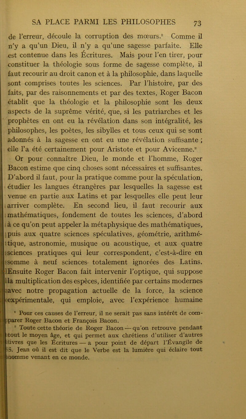 de I’erreur, d6coule la corruption des mceurs.^ Comme il n'y a qu’un Dieu, il n’y a qu’une sagesse parfaite. Elle est contenue dans les ^^critures. Mais pour Ten tirer, pour constituer la theologie sous forme de sagesse complete, il faut recourir au droit canon et a la philosophic, dans laquelle sont comprises toutes les sciences. Par I’histoire, par des faits, par des raisonnements et par des textes, Roger Bacon etablit que la theologie et la philosophic sont les deux aspects de la supreme verite, que, si les patriarches et les prophetes en ont eu la revelation dans son integralite, les philosophes, les poetes, les sibylles et tons ceux qui se sont adonnes a la sagesse en ont eu une revelation suffisante ; elle I’a ete certainement pour Aristote et pour Avicenne.^ Or pour connaitre Dieu, le monde et Thomme, Roger Bacon estime que cinq choses sont necessaires et suffisantes. D’abord il faut, pour la pratique comme pour la speculation, etudier les langues etrangeres par lesquelles la sagesse est venue en partie aux Latins et par lesquelles elle peut leur arriver complete. En second lieu, il faut recourir aux mathematiques, fondement de toutes les sciences, d’abord a ce qu’on peut appeler la metaphysique des mathematiques, puis aux quatre sciences speculatives, geometric, arithme- tique, astronomic, musique ou acoustique, et aux quatre ^ sciences pratiques qui leur correspondent, c’est-a-dire en ^somme a neuf sciences- totalement ignorees des Latins. lEnsuite Roger Bacon fait intervenir I’optique, qui suppose 1 la multiplication des especes, identifiee par certains modernes cavec notre propagation actuelle de la force, la science experimentale, qui emploie, avec I’experience humaine ’ Pour ces causes de I’erreur, il ne serait pas sans int6ret de com- parer Roger Bacon et Fran9ois Bacon. Toute cette th^orie de Roger Bacon qu’on retrouve pendant tout le moyen Sige, et qui permet aux chr6tiens d’utiliser d’autres : livres que les Ventures — a pour point de depart l'^)vangile de 3. Jean ou il est dit que le Verbe est la lumidre qui 6claire tout aomme venant en ce monde.