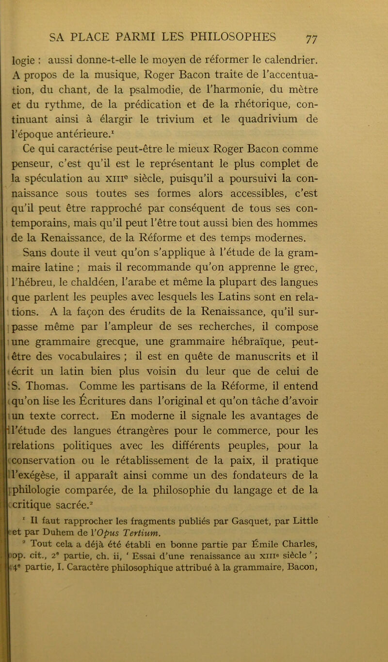 logic : aussi donne-t-elle le moyen de reformer le calendrier. A propos de la musique, Roger Bacon traite de I’accentua- tion, du chant, de la psalmodie, de I’harmonie, du metre et du rythme, de la predication et de la rhetorique, con- tinuant ainsi a 61argir le trivium et le quadrivium de I’epoque anterieure. Ce qui caracterise peut-etre le mieux Roger Bacon comme penseur, c’est qu’il est le representant le plus complet de la speculation au xiii® siecle, puisqu’il a poursuivi la con- naissance sous toutes ses formes alors accessibles, c’est qu’il peut etre rapproche par consequent de tons ses con- temporains, mais qu’il peut I’^tretout aussi bien des hommes de la Renaissance, de la Reforme et des temps modernes. Sans doute il veut qu’on s’applique a I’etude de la gram- maire latine ; mais il recommande qu’on apprenne le grec, I’hebreu, le chaldeen, I’arabe et meme la plupart des langues que parlent les peuples avec lesquels les Latins sont en rela- tions. A la fa9on des erudits de la Renaissance, qu’il sur- passe meme par I’ampleur de ses recherches, il compose une grammaire grecque, une grammaire hebraique, peut- ^tre des vocabulaires ; il est en quMe de manuscrits et il ecrit un latin bien plus voisin du leur que de celui de S. Thomas. Comme les partisans de la Reforme, il entend qu’on lise les 6critures dans I’original et qu’on tache d’avoir un texte correct. En moderne il signale les avantages de I’etude des langues etrangeres pour le commerce, pour les relations politiques avec les differents peuples, pour la conservation ou le retablissement de la paix, il pratique U’exeg^se, il apparait ainsi comme un des fondateurs de la philologie comparee, de la philosophie du langage et de la critique sacree.^ ' Il faut rapprocher les fragments publics par Gasquet, par Little et par Duhem de VOpus Tertium. ® Tout cela a 6t6 4tabli en bonne partie par fimile Charles, op. cit., 2* partie, ch. ii, ' Essai d’une renaissance au xiii® sidcle ’; ;4.® partie, I. Caractdre philosophique attribu6 cL la grammaire, Bacon,