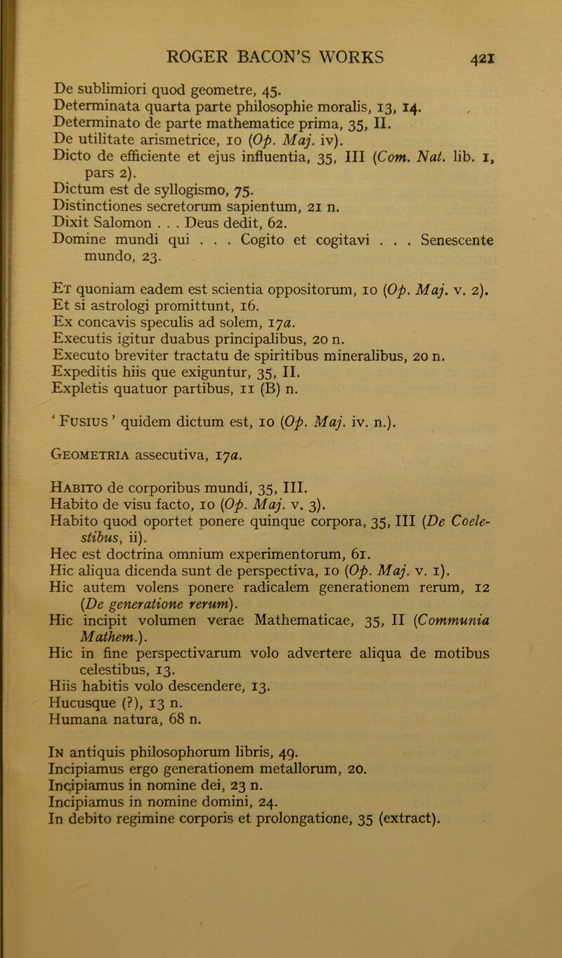 De sublimiori quod geometre, 45. Determinata quarta parte philosophic moralis, 13, 14. Determinato de parte mathematice prima, 35, II. De utilitate arismetrice, 10 {Op. Maj. iv). Dicto de efficiente et ejus influentia, 35, III {Com. Nat. lib. i, pars 2). Dictum est de syllogismo, 75. Distinctiones secretorum sapientum, 21 n. Dixit Salomon . . . Deus dedit, 62. Domine mundi qui . . . Cogito et cogitavi . . . Senescente mundo, 23. Et quoniam eadem est scientia oppositorum, 10 {Op. Maj. v. 2). Et si astrologi promittunt, 16. Ex concavis speculis ad solem, lya. Executis igitur duabus principalibus, 20 n. Executo breviter tractatu de spiritibus mineralibus, 20 n. Expeditis hiis que exigimtur, 35, II. Expletis quatuor partibus, ii (B) n. ‘ Fusius ’ quidem dictum est, 10 {Op. Maj. iv. n.). Geometria assecutiva, lya. Habito de corporibus mundi, 35, III. Habito de visu facto, 10 {Op. Maj. v. 3). Habito quod oportet ponere quinque corpora, 35, III {De Coele- stibus, ii). Hec est doctrina omnium experimentorum, 61. Hie aliqua dicenda sunt de perspectiva, 10 {Op. Maj. v. i). Hie autem volens ponere radicalem generationem rerum, 12 {De generatione rerum). Hie incipit volumen verae Mathematicae, 35, II {Communia Maihem.). Hie in fine perspectivarum volo advertere aliqua de motibus celestibus, 13. Hiis habitis volo descendere, 13. Hucusque (?), 13 n. Humana natura, 68 n. In antiquis philosophorum libris, 49. Incipiamus ergo generationem metallorum, 20. Inqipiamus in nomine dei, 23 n. Incipiamus in nomine domini, 24. In debito regimine corporis et prolongatione, 35 (extract).