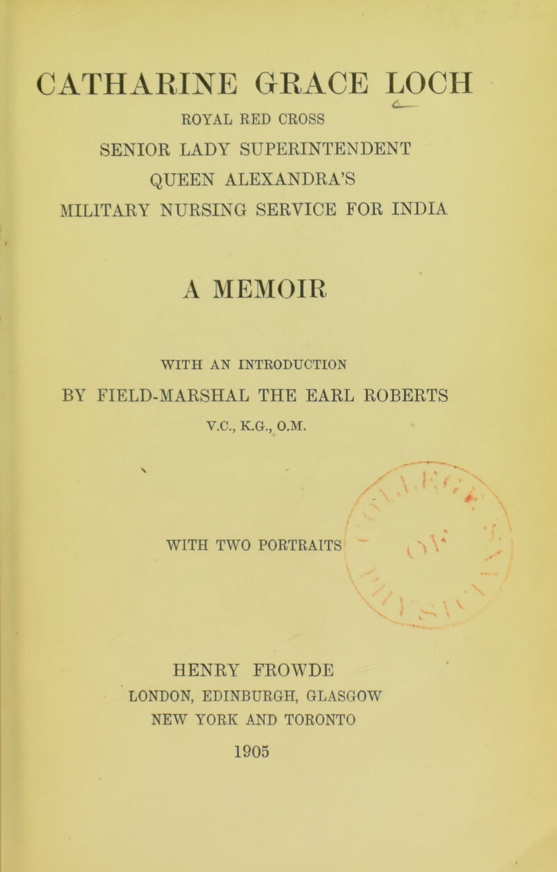 ROYAL RED CROSS SENIOR LADY SUPERINTENDENT QUEEN ALEXANDRA’S MILITARY NURSING SERVICE FOR INDIA A MEMOIR WITH AN INTRODUCTION BY FIELD-MARSHAL THE EARL ROBERTS V.C., K.G., O.M. \ % WITH TWO PORTRAITS , V’A . \ V HENRY FROWDE LONDON, EDINBURGH, GLASGOW NEW YORK AND TORONTO 1905