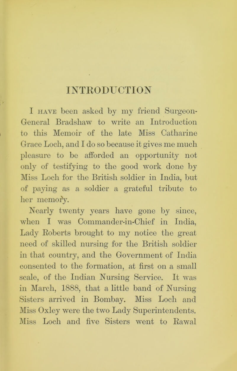 INTRODUCTION I have been asked by my friend Surgeon- General Bradshaw to write an Introduction to this Memoir of the late Miss Catharine Grace Loch, and I do so because it gives me much pleasure to be afforded an opportunity not only of testifying to the good work done by Miss Loch for the British soldier in India, but of paying as a soldier a grateful tribute to her memory. Nearly twenty years have gone by since, when I was Commander-in-Chief in India, Lady Roberts brought to my notice the great- need of skilled nursing for the British soldier in that country, and the Government of India consented to the formation, at first on a small scale, of the Indian Nursing Service. It was in March, 1888, that a little band of Nursing Sisters arrived in Bombay. Miss Loch and Miss Oxley were the two Lady Superintendents. Miss Loch and five Sisters went to Rawal