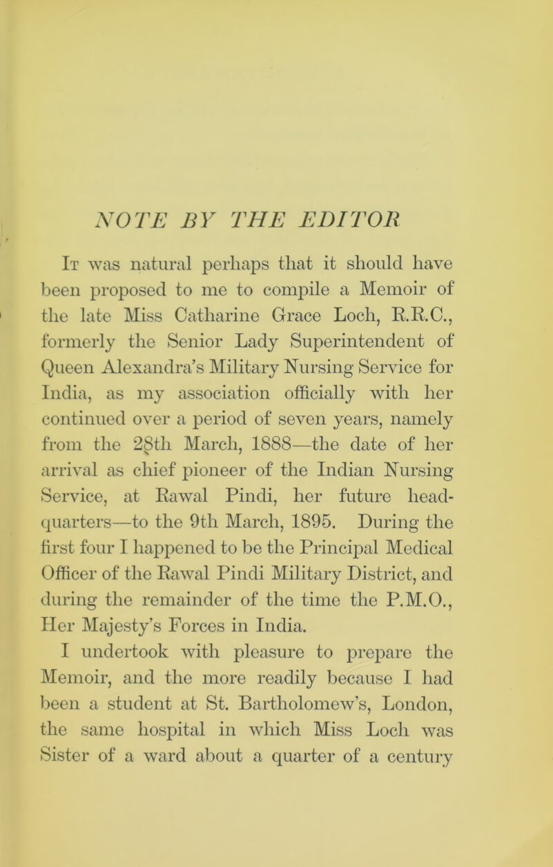 NOTE BY THE EDITOR It was natural perhaps that it should have been proposed to me to compile a Memoir of the late Miss Catharine Grace Loch, R.R.C., formerly the Senior Lady Superintendent of Queen Alexandra’s Military Nursing Service for India, as my association officially with her continued over a period of seven years, namely from the 28th March, 1888—the date of her arrival as chief pioneer of the Indian Nursing Service, at Rawal Pindi, her future head- quarters—to the 9th March, 1895. During the first four I happened to be the Principal Medical Officer of the Rawal Pindi Military District, and during the remainder of the time the P.M.O., Her Majesty’s Forces in India. I undertook with pleasure to prepare the Memoir, and the more readily because I had been a student at St. Bartholomew’s, London, the same hospital in which Miss Loch was Sister of a ward about a quarter of a century