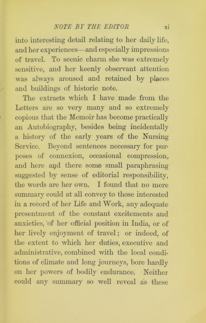 into interesting detail relating to her daily life, and her experiences—and especially impressions of travel. To scenic charm she was extremely sensitive, and her keenly observant attention was always aroused and retained by places and buildings of historic note. The extracts which I have made from the Letters are so very many and so extremely copious that the Memoir has become practically an Autobiography, besides being incidentally a history of the early years of the Nursing- Service. Beyond sentences necessary for pur* poses of connexion, occasional compression, and here atid there some small paraphrasing suggested by sense of editorial responsibility, the words are her own. I found that no mere summary could at all convey to those interested in a record of her Life and Work, any adequate presentment of the constant excitements and anxieties, of her official position in India, or of her lively enjoyment of travel; or indeed, of the extent to which her duties, executive and administrative, combined with the local condi- tions of climate and long journeys, bore hardly on her powers of bodily endurance. Neither could any summary so well reveal as these