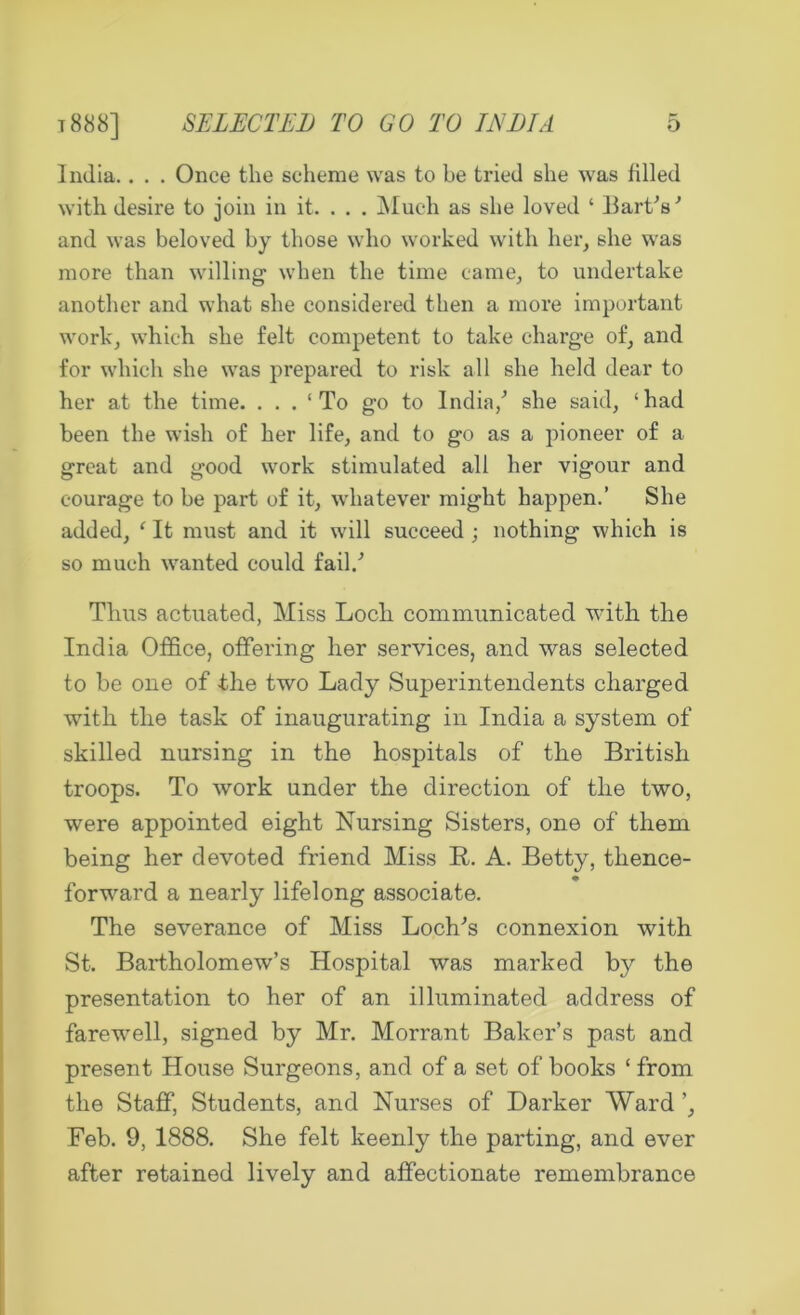 India.. . . Once the scheme was to be tried she was filled with desire to join in it. . . . Much as she loved ‘ Hart’s' and was beloved by those who worked with her, she was more than willing when the time came, to undertake another and what she considered then a more important work, which she felt competent to take charge of, and for which she was prepared to risk all she held dear to her at the time. ... 1 To go to India/ she said, ‘had been the wish of her life, and to go as a pioneer of a great and good work stimulated all her vigour and courage to be part of it, whatever might happen.’ She added, e It must and it will succeed ; nothing which is so much wanted could fail/ Thus actuated, Miss Loch communicated with the India Office, offering her services, and was selected to be one of -the two Lady Superintendents charged with the task of inaugurating in India a system of skilled nursing in the hospitals of the British troops. To work under the direction of the two, were appointed eight Nursing Sisters, one of them being her devoted friend Miss R. A. Betty, thence- forward a nearly lifelong associate. The severance of Miss Loch’s connexion with St. Bartholomew’s Hospital was marked by the presentation to her of an illuminated address of farewell, signed by Mr. Morrant Baker’s past and present House Surgeons, and of a set of books ‘ from the Staff, Students, and Nurses of Darker Ward ’, Feb. 9, 1888. She felt keenly the parting, and ever after retained lively and affectionate remembrance