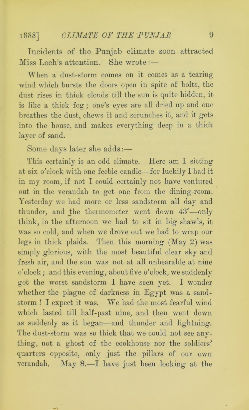 1888] CLIMATE OF THE PUNJAB Incidents of the Punjab climate soon attracted Miss Loch’s attention. She wrote:— When a dust-storm comes on it comes as a tearing wind which hursts the doors open in spite of bolts, the dust rises in thick clouds till the sun is quite hidden, it is like a thick fog; one's eyes are all dried up and one breathes the dust, chews it and scrunches it, and it gets into the house, and makes everything deep in a thick layer of sand. Some days later she adds:— This certainly is an odd climate. Here am I sitting at six o'clock with one feeble candle—for luckily I had it in my room, if not I could certainly not have ventured out in the verandah to get one from the dining-room. Yesterday we had more or less sandstorm all day and thunder, and _the thermometer went down 43°—only think, in the afternoon we had to sit in big shawls, it was so cold, and when we drove out we had to wrap our legs in thick plaids. Then this morning (May 2) was simply glorious, with the most beautiful clear sky and fresh air, and the sun was not at all unbearable at nine o’clock; and this evening, about five o'clock, we suddenly got the worst sandstorm I have seen yet. I wonder whether the plague of darkness in Egypt was a sand- storm ! I expect it was. We had the most fearful wind which lasted till half-past nine, and then went down as suddenly as it began—and thunder and lightning. The dust-storm was so thick that we could not see any- thing, not a ghost of the cookhouse nor the soldiers' quarters opposite, only just the pillars of our own verandah. May 8.—I have just been looking at the