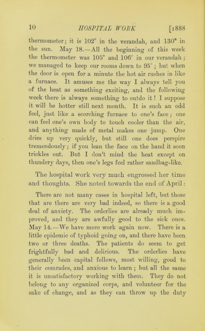 HOSPITAL WOBK [1888 thermometer; it is 102° in the verandah, and 130° in the sun. May 18.—All the beginning1 of this week the thermometer was 105° and 106° in our verandah; we managed to keep our rooms down to 95°; but when the door is open for a minute the hot air rushes in like a furnace. It amuses me the way I always tell you of the heat as something exciting, and the following week there is always something to outdo it ! I suppose it will be hotter still next month. It is such an odd feel, just like a scorching furnace to one’s face; one can feel one’s own body to touch cooler than the air, and anything made of metal makes one jump. One dries up very quickly, but still one does perspire tremendously; if you lean the face on the hand it soon trickles out. But I don’t mind the heat except on thundery days, then one’s legs feel rather sandbag-like. The Hospital work very much engrossed her time and thoughts. She noted towards the end of April: There are not many cases in hospital left, but those that are there are very bad indeed, so there is a good deal of anxiety. The orderlies are already much im- proved, and they are awfully good to the sick ones. May 14.—We have more work again now. There is a little epidemic of typhoid going- on, and there have been two or three deaths. The patients do seem to get frightfully bad and delirious. The orderlies have generally been capital fellows, most willing, good to their comrades, and anxious to learn ; but all the same it is unsatisfactory working with them. They do not belong to any organized corps, and volunteer for the sake of change, and as they can throw up the duty