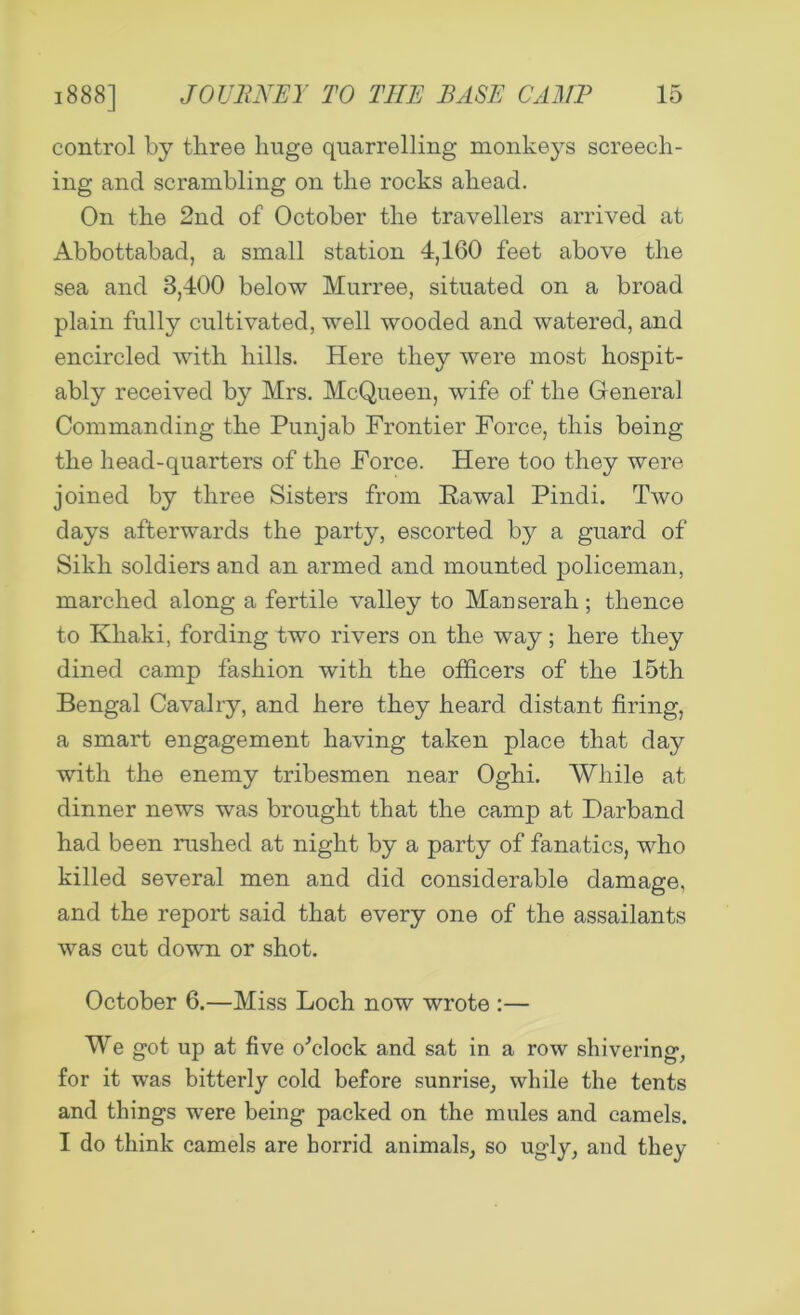 control by three huge quarrelling monkeys screech- ing and scrambling on the rocks ahead. On the 2nd of October the travellers arrived at Abbottabad, a small station 4,160 feet above the sea and 3,400 below Murree, situated on a broad plain fully cultivated, well wooded and watered, and encircled with hills. Here they were most hospit- ably received by Mrs. McQueen, wife of the General Commanding the Punjab Frontier Force, this being the head-quarters of the Force. Here too they were joined by three Sisters from Rawal Pindi. Two days afterwards the party, escorted by a guard of Sikh soldiers and an armed and mounted policeman, marched along a fertile valley to Manserah; thence to Khaki, fording two rivers on the way; here they dined camp fashion with the officers of the 15th Bengal Cavalry, and here they heard distant firing, a smart engagement having taken place that day with the enemy tribesmen near Oghi. While at dinner news was brought that the camp at Farband had been rushed at night by a party of fanatics, who killed several men and did considerable damage, and the report said that every one of the assailants was cut down or shot. October 6.—Miss Loch now wrote :— We got up at five o'clock and sat in a row shivering, for it was bitterly cold before sunrise, while the tents and things were being packed on the mules and camels. I do think camels are horrid animals, so ugly, and they