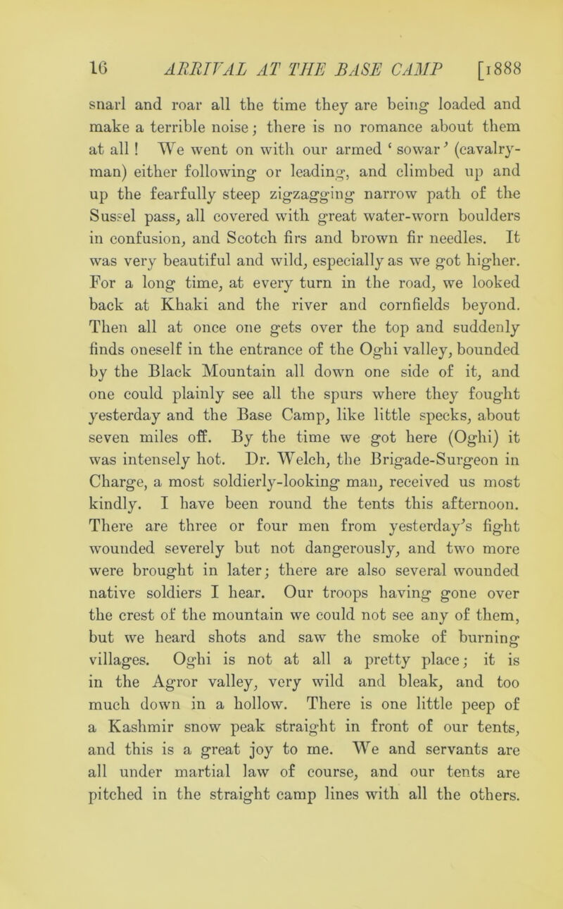 1G ARRIVAL AT THE BASE CAMP [1888 snarl and roar all the time they are being loaded and make a terrible noise; there is no romance about them at all ! We went on with our armed ‘ sowar ’ (cavalry- man) either following or leading, and climbed up and up the fearfully steep zigzagging narrow path of the Sussel pass, all covered with great water-worn boulders in confusion, and Scotch firs and brown fir needles. It was very beautiful and wild, especially as we got higher. For a long time, at every turn in the road, we looked back at Khaki and the river and cornfields beyond. Then all at once one gets over the top and suddenly finds oneself in the entrance of the Oghi valley, bounded by the Black Mountain all down one side of it, and one could plainly see all the spurs where they fought yesterday and the Base Camp, like little specks, about seven miles off. By the time we got here (Oghi) it was intensely hot. Dr. Welch, the Brigade-Surgeon in Charge, a most soldierly-looking man, received us most kindly. I have been round the tents this afternoon. There are three or four men from yesterday's fight wounded severely but not dangerously, and two more were brought in later; there are also several wounded native soldiers I hear. Our troops having gone over the crest of the mountain we could not see any of them, but we heard shots and saw the smoke of burning villages. Oghi is not at all a pretty place; it is in the Agror valley, very wild and bleak, and too much down in a hollow. There is one little peep of a Kashmir snow peak straight in front of our tents, and this is a great joy to me. We and servants are all under martial law of course, and our tents are pitched in the straight camp lines with all the others.