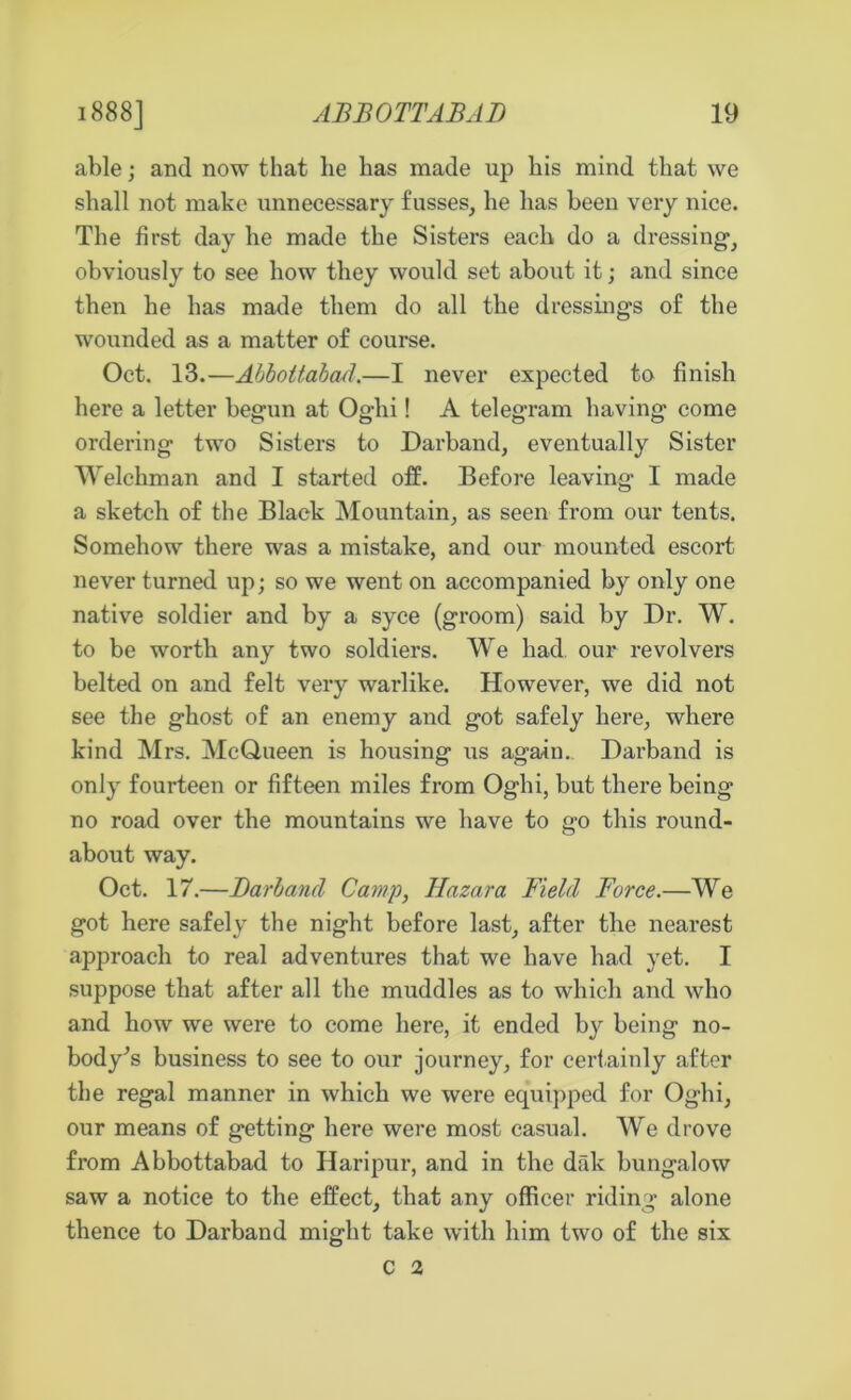 able; and now that lie has made up his mind that we shall not make unnecessary fusses, he has been very nice. The first day he made the Sisters each do a dressing1, obviously to see how they would set about it; and since then he has made them do all the dressings of the wounded as a matter of course. Oct. 13.—Abbottabad.—I never expected to finish here a letter begun at Oglii! A telegram having come ordering two Sisters to Darband, eventually Sister Welchman and I started off. Before leaving I made a sketch of the Black Mountain, as seen from our tents. Somehow there was a mistake, and our mounted escort never turned up; so we went on accompanied by only one native soldier and by a syce (groom) said by Dr. W. to be worth any two soldiers. We had our revolvers belted on and felt very warlike. However, we did not see the ghost of an enemy and got safely here, where kind Mrs. McQueen is housing us again., Darband is only fourteen or fifteen miles from Oghi, but there being no road over the mountains we have to go this round- about way. Oct. 17.—Darband Camp, Hazara Field Force.—We got here safely the night before last, after the nearest approach to real adventures that we have had yet. I suppose that after all the muddles as to which and who and how we were to come here, it ended by being no- body^s business to see to our journey, for certainly after the regal manner in which we were equipped for Oghi, our means of getting here were most casual. We drove from Abbottabad to Haripur, and in the dak bungalow saw a notice to the effect, that any officer riding alone thence to Darband might take with him two of the six C 2