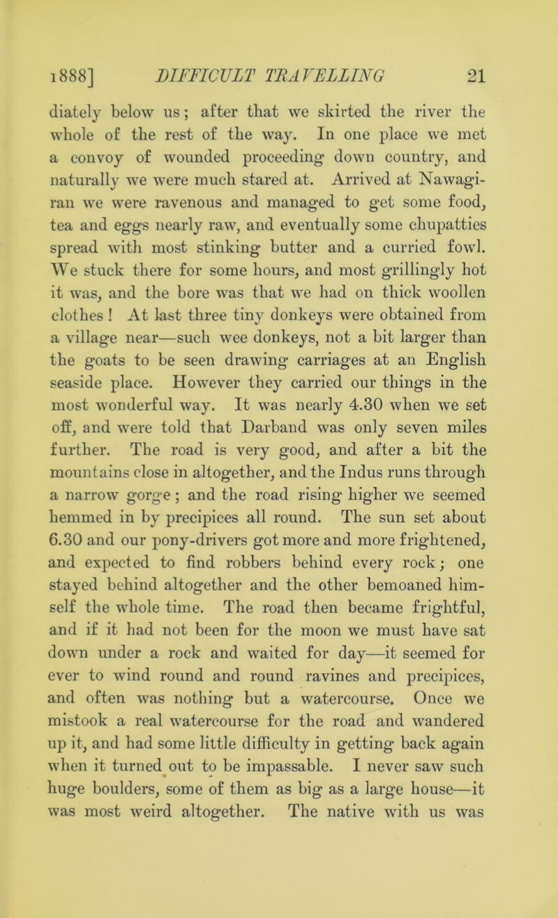 diately below us; after that we skirted the river the whole of the rest of the way. In one place we met a convoy of wounded proceeding down country, and naturally we were much stared at. Arrived at Nawagi- ran we were ravenous and managed to get some food, tea and eggs nearly raw, and eventually some chupatties spread with most stinking butter and a curried fowl. We stuck there for some hours, and most grillingly hot it was, and the bore was that we had on thick woollen clothes ! At last three tiny donkeys were obtained from a village near—such wee donkeys, not a bit larger than the goats to be seen drawing carriages at an English seaside place. However they carried our things in the most wonderful way. It was nearly 4.30 when we set off, and were told that Darband was only seven miles further. The road is very good, and after a bit the mountains close in altogether, and the Indus runs through a narrow gorge ; and the road rising higher we seemed hemmed in by precipices all round. The sun set about 6.30 and our pony-drivers got more and more frightened, and expected to find robbers behind every rock; one stayed behind altogether and the other bemoaned him- self the whole time. The road then became frightful, and if it had not been for the moon we must have sat down under a rock and waited for day—it seemed for ever to wind round and round ravines and precipices, and often was nothing but a watercourse. Once we mistook a real watercourse for the road and wandered up it, and had some little difficulty in getting back again when it turned out to be impassable. I never saw such huge boulders, some of them as big as a large house—it was most weird altogether. The native with us was