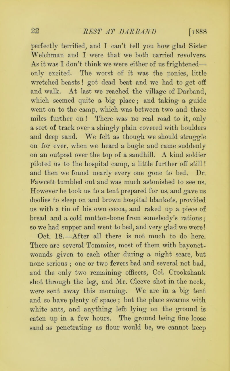 [1888 perfectly terrified, and I can’t tell you how glad Sister Welchman and I were that we both carried revolvers. As it was I don't think we were either of us frightened— only excited. The worst of it was the ponies, little wretched beasts! got dead beat and we had to get off and walk. At last we reached the village of Darband, which seemed quite a big place; and taking a guide went on to the camp, which was between two and three miles further on! There was no real road to it, only a sort of track over a shingly plain covered with boulders and deep sand. We felt as though we should struggle on for ever, when we heard a bugle and came suddenly on an outpost over the top of a sandhill. A kind soldier piloted us to the hospital camp, a little further off still! and then we found nearly every one gone to bed. Dr. Fawcett tumbled out and was much astonished to see us. However he took us to a tent prepared for us, and gave us doolies to sleep on and brown hospital blankets, provided us with a tin of his own cocoa, and raked up a piece of bread and a cold mutton-bone from somebody’s rations; so we had supper and went to bed, and very glad we were! Oct. 18.—After all there is not much to do here. There are several Tommies, most of them with bayonet- wounds given to each other during a night scare, but none serious ; one or two fevers bad and several not bad, and the only two remaining officers, Col. Crookshank shot through the leg, and Mr. Cleeve shot in the neck, were sent away this morning. We are in a big tent and so have plenty of space; but the place swarms with white ants, and anything left lying on the ground is eaten up in a few hours. The ground being fine loose sand as penetrating as flour would be, we cannot keep