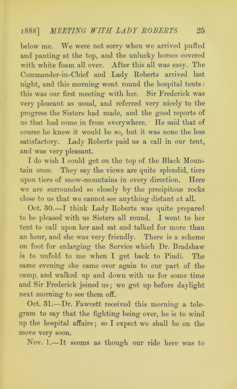 below me. We were not sorry when we arrived puffed and panting at the top, and the unlucky horses covered with white foam all over. After this all was easy. The Commander-in-Chief and Lady Roberts arrived last night, and this morning went round the hospital tents: this was our first meeting with her. Sir Frederick was very pleasant as usual, and referred very nicely to the progress the Sisters had made, and the good reports of us that had come in from everywhere. He said that of course he knew it would be so, but it was none the less satisfactory. Lady Roberts paid us a call in our tent, and was very pleasant. I do wish I could get on the top of the Black Moun- tain once. They say the views are quite splendid, tiers upon tiers of snow-mountains in every direction. Here we are surrounded so closely by the precipitous rocks close to us that we cannot see anything distant at all. Oct. 30.—I think Lady Roberts was quite prepared to be pleased with us Sisters all round. I went to her tent to call upon her and sat and talked for more than an hour, and she was very friendly. There is a scheme on foot for enlarging the Service which Dr. Bradshaw is to unfold to me when I get back to Pindi. The same evening she came over again to our part of the camp, and walked up and down with us for some time and Sir Frederick joined us; we got up before daylight next morning to see them off. Oct. 31.—Dr. Fawcett received this morning a tele- gram to say that the fighting being over, he is to wind up the hospital affairs; so I expect we shall be on the move very soon. Nov. 1.—It seems as though our ride here was to