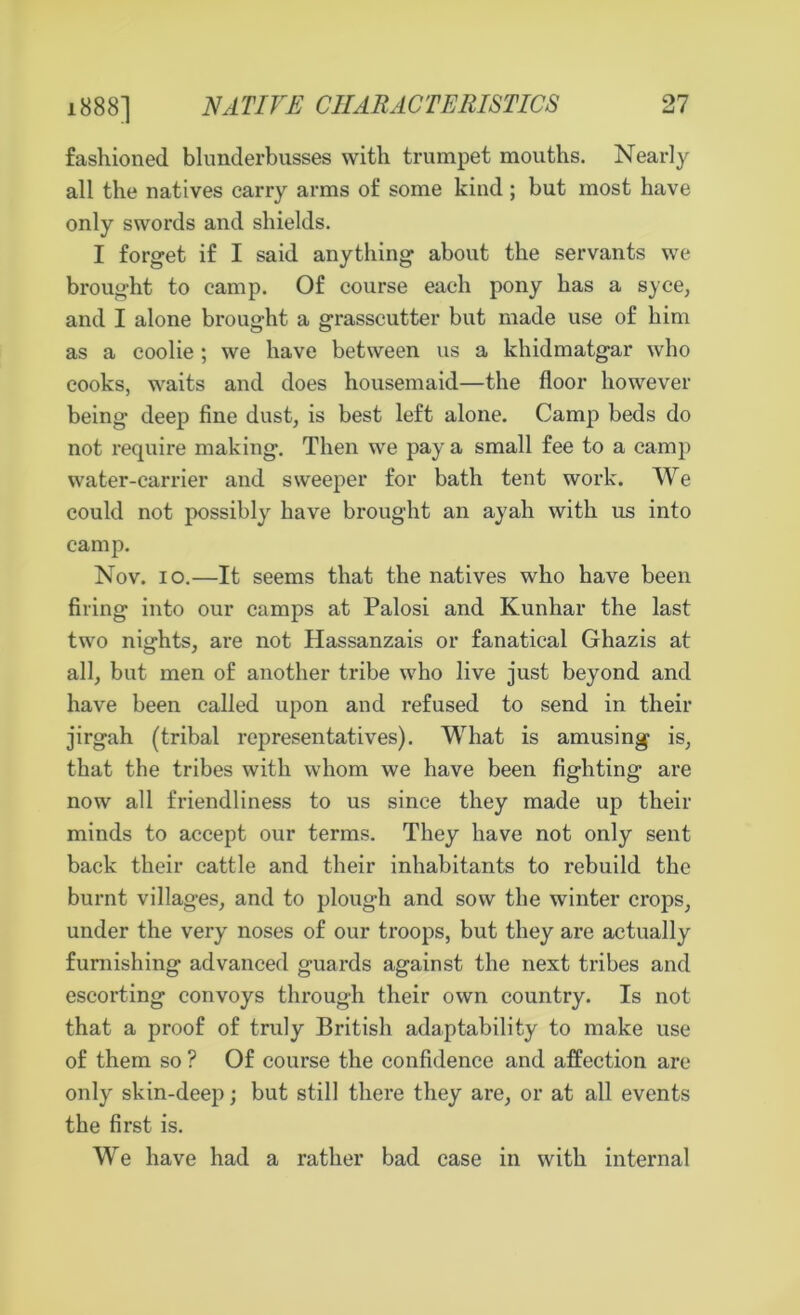 fashioned blunderbusses with trumpet mouths. Nearly all the natives carry arms of some kind ; but most have only swords and shields. I forget if I said anything about the servants we brought to camp. Of course each pony has a syce, and I alone brought a grasscutter but made use of him as a coolie; we have between us a khidmatgar who cooks, waits and does housemaid—the floor however being deep fine dust, is best left alone. Camp beds do not require making. Then we pay a small fee to a camp water-carrier and sweeper for bath tent work. We could not possibly have brought an ayah with us into camp. Nov. io.—It seems that the natives who have been firing into our camps at Palosi and Kunhar the last two nights, are not Hassanzais or fanatical Ghazis at all, but men of another tribe who live just beyond and have been called upon and refused to send in their jirgah (tribal representatives). What is amusing is, that the tribes with whom we have been fighting are now all friendliness to us since they made up their minds to accept our terms. They have not only sent back their cattle and their inhabitants to rebuild the burnt villages, and to plough and sow the winter crops, under the very noses of our troops, but they are actually furnishing advanced guards against the next tribes and escorting convoys through their own country. Is not that a proof of truly British adaptability to make use of them so ? Of course the confidence and affection are only skin-deep; but still there they are, or at all events the first is. We have had a rather bad case in with internal