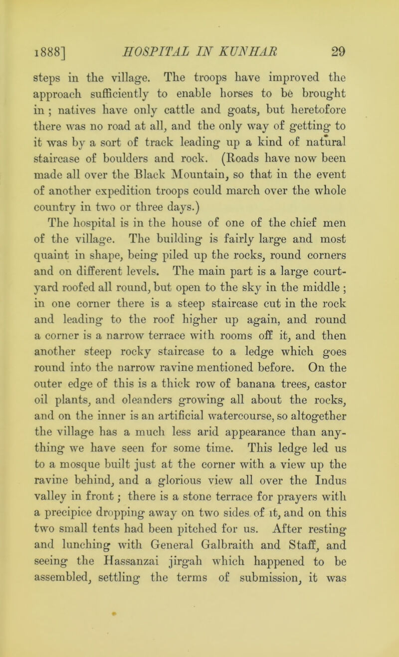 steps in the village. The troops have improved the approach sufficiently to enable horses to be brought in ; natives have only cattle and goats, but heretofore there was no road at all, and the only way of getting to it was by a sort of track leading up a kind of natural staircase of boulders and rock. (Roads have now been made all over the Black Mountain, so that in the event of another expedition troops could march over the whole country in two or three days.) The hospital is in the house of one of the chief men of the village. The building* is fairly large and most quaint in shape, being piled up the rocks, round corners and on different levels. The main part is a large court- yard roofed all round, but open to the sky in the middle ; in one corner there is a steep staircase cut in the rock and leading to the roof higher up again, and round a corner is a narrow terrace with rooms off it, and then another steep rocky staircase to a ledge which goes round into the narrow ravine mentioned before. On the outer edge of this is a thick row of banana trees, castor oil plants, and oleanders growing all about the rocks, and on the inner is an artificial watercourse, so altogether the village has a much less arid appearance than any- thing we have seen for some time. This ledge led us to a mosque built just at the corner with a view up the ravine behind, and a glorious view all over the Indus valley in front; there is a stone terrace for prayers with a precipice dropping away on two sides of it, and on this two small tents had been pitched for us. After resting and lunching with General Galbraith and Staff, and seeing the Hassanzai jirgah which happened to be assembled, settling the terms of submission, it was