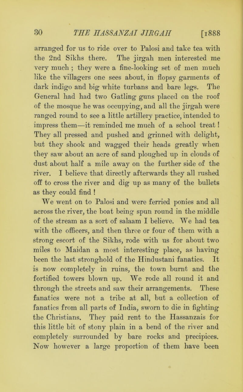 [1888 arranged for us to ride over to Palosi and take tea with the 2nd Sikhs there. The jirgah men interested me very much ; they were a fine-looking set of men much like the villagers one sees about, in flopsy garments of dark indigo and big white turbans and bare legs. The General had had two Gatling guns placed on the roof of the mosque he was occupying, and all the jirgah were ranged round to see a little artillery practice, intended to impress them—it reminded me much of a school treat ! They all pressed and pushed and grinned with delight, but they shook and wagged their heads greatly when they saw about an acre of sand ploughed up in clouds of dust about half a mile away on the further side of the river. I believe that directly afterwards they all rushed off to cross the river and dig up as many of the bullets as they could find ! We went on to Palosi and were ferried ponies and all across the river, the boat being spun round in the middle of the stream as a sort of salaam I believe. We had tea with the officers, and then three or four of them with a strong escort of the Sikhs, rode with us for about two miles to Maidan a most interesting place, as having been the last stronghold of the Hindustani fanatics. It is now completely in ruins, the town burnt and the fortified towers blown up. We rode all round it and through the streets and saw their arrangements. These fanatics were not a tribe at all, but a collection of fanatics from all parts of India, sworn to die in fighting the Christians. They paid rent to the Hassanzais for this little bit of stony plain in a bend of the river and completely surrounded by bare rocks and precipices. Now however a large proportion of them have been