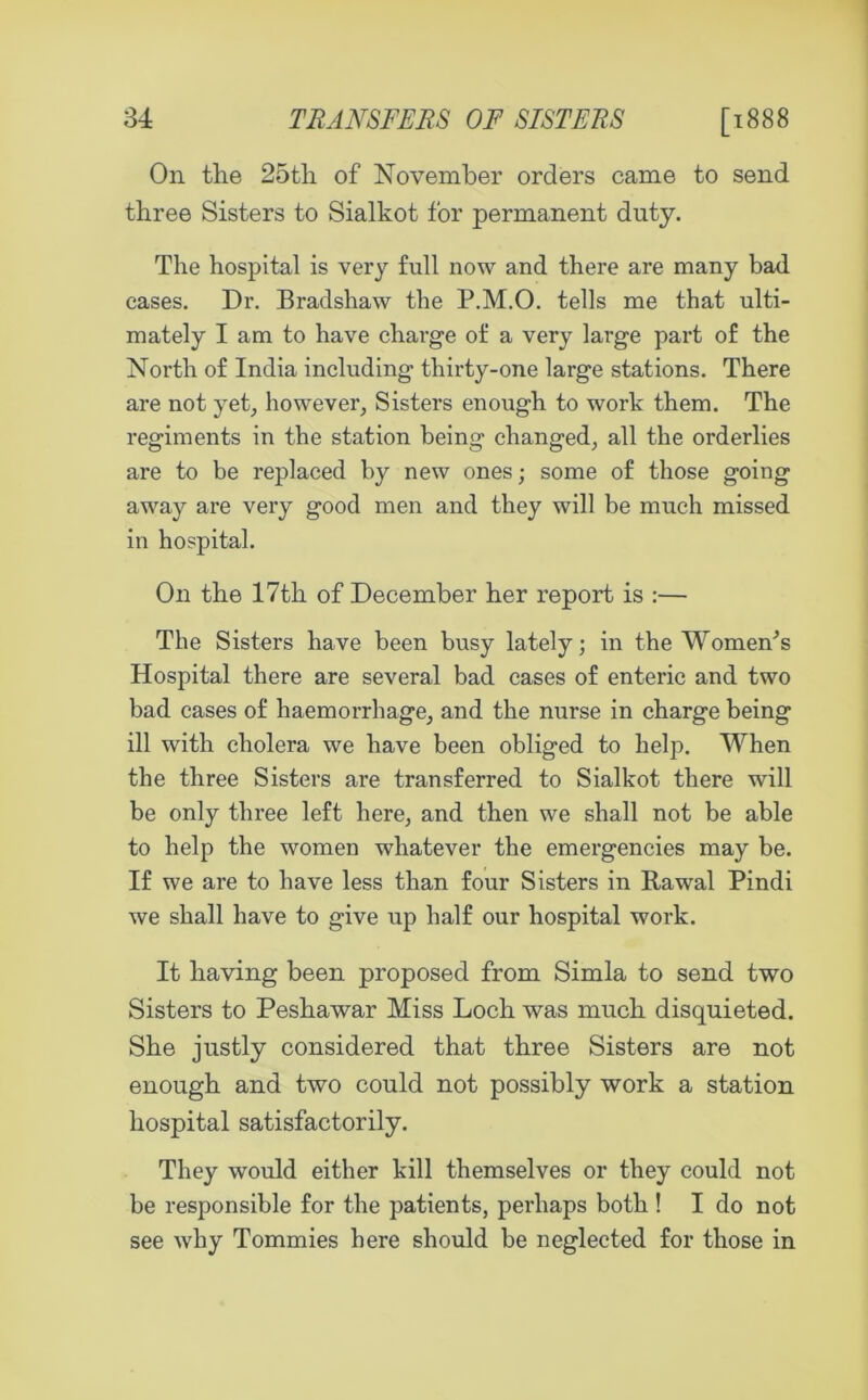 On the 25th of November orders came to send three Sisters to Sialkot for permanent duty. The hospital is very full now and there are many bad cases. Dr. Bradshaw the P.M.O. tells me that ulti- mately I am to have charge of a very large part of the North of India including thirty-one large stations. There are not yet, however, Sisters enough to work them. The regiments in the station being changed, all the orderlies are to be replaced by new ones; some of those going away are very good men and they will be much missed in hospital. On the 17th of December her report is :— The Sisters have been busy lately; in the Womens Hospital there are several bad cases of enteric and two bad cases of haemorrhage, and the nurse in charge being ill with cholera we have been obliged to help. When the three Sisters are transferred to Sialkot there will be only three left here, and then we shall not be able to help the women whatever the emergencies may be. If we are to have less than four Sisters in Rawal Pindi we shall have to give up half our hospital work. It having been proposed from Simla to send two Sisters to Peshawar Miss Loch was much disquieted. She justly considered that three Sisters are not enough and two could not possibly work a station hospital satisfactorily. They would either kill themselves or they could not be responsible for the patients, perhaps both ! I do not see why Tommies here should be neglected for those in