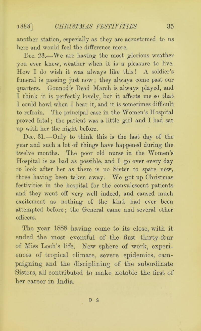another station, especially as they are accustomed to us here and would feel the difference more. Dec. 23.—We are having the most glorious weather you ever knew, weather when it is a pleasure to live. How I do wish it was always like this ! A soldier's funeral is passing just now; they always come past our quarters. Gounod's Dead March is always played, and I think it is perfectly lovely, but it affects me so that 1 could howl when 1 hear it, and it is sometimes difficult to refrain. The principal ease in the Women's Hospital proved fatal; the patient was a little girl and I had sat up with her the night before. Dec. 31.—Only to think this is the last day of the year and such a lot of things have happened during the twelve months. The poor old nurse in the Women’s Hospital is as bad as possible, and I go over every day to look after her as there is no Sister to spare now, three having been taken away. We got up Christmas festivities in the hospital for the convalescent patients and they went off very well indeed, and caused much excitement as nothing of the kind had ever been attempted before; the General came and several other officers. The year 1888 having come to its close, with it ended the most eventful of the first thirty-four of Miss Loch’s life. New sphere of work, experi- ences of tropical climate, severe epidemics, cam- paigning and the disciplining of the subordinate Sisters, all contributed to make notable the first of her career in India. d 2