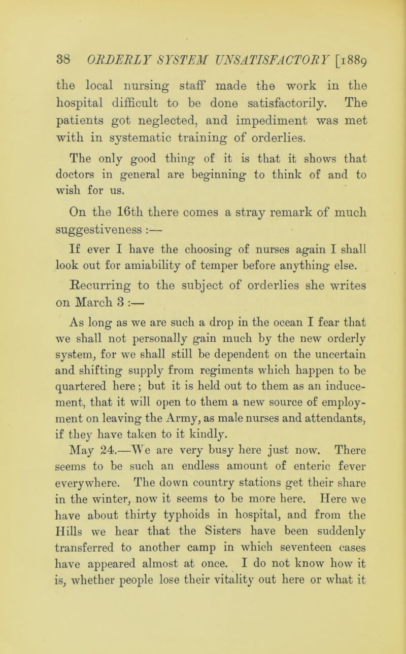 the local nursing staff made the work in the hospital difficult to be done satisfactorily. The patients got neglected, and impediment was met with in systematic training of orderlies. The only good thing of it is that it shows that doctors in general are beginning to think of and to wish for us. On the 16th there comes a stray remark of much suggestiveness :— If ever I have the choosing of nurses again I shall look out for amiability of temper before anything else. Recurring to the subject of orderlies she writes on March 3 :— As long as we are such a drop in the ocean I fear that we shall not personally gain much by the new orderly system, for we shall still be dependent on the uncertain and shifting supply from regiments which happen to be quartered here; but it is held out to them as an induce- ment, that it will open to them a new source of employ- ment on leaving the Army, as male nurses and attendants, if they have taken to it kindly. May 24.—We are very busy here just now. There seems to be such an endless amount of enteric fever everywhere. The down country stations get their share in the winter, now it seems to be more here. Here we have about thirty typhoids in hospital, and from the Hills we hear that the Sisters have been suddenly transferred to another camp in which seventeen cases have appeared almost at once. I do not know how it is, whether people lose their vitality out here or what it