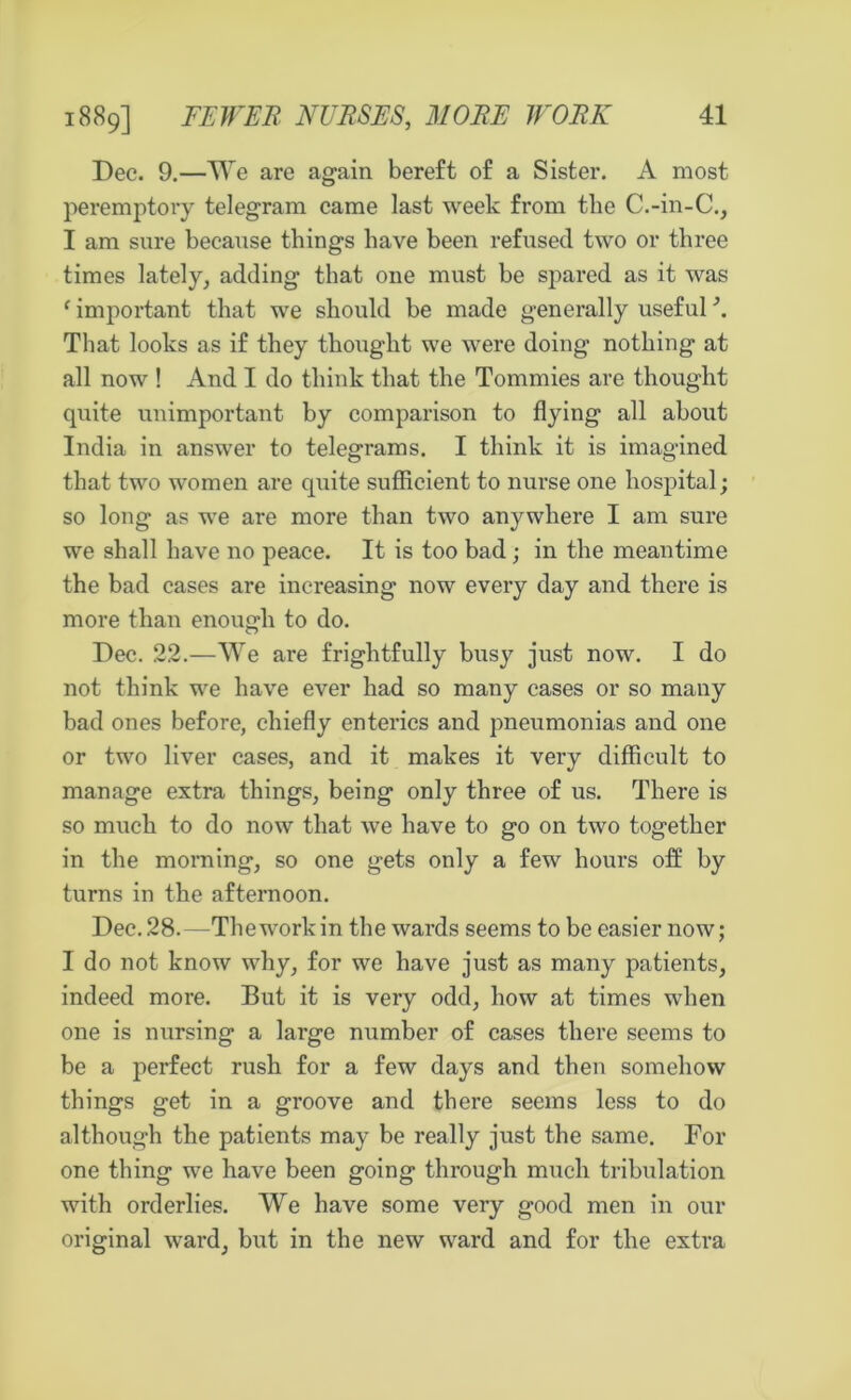 Dec. 9.—We are again bereft of a Sister. A most peremptory telegram came last week from the C.-in-C., I am sure because things have been refused two or three times lately, adding that one must be spared as it was f important that we should be made generally useful \ That looks as if they thought we were doing nothing at all now ! And I do think that the Tommies are thought quite unimportant by comparison to flying all about India in answer to telegrams. I think it is imagined that two women are quite sufficient to nurse one hospital; so long as we are more than two anywhere I am sure we shall have no peace. It is too bad; in the meantime the bad cases are increasing now every day and there is more than enough to do. Dec. 22.—We are frightfully busy just now. I do not think we have ever had so many cases or so many bad ones before, chiefly enterics and pneumonias and one or two liver cases, and it makes it very difficult to manage extra things, being only three of us. There is so much to do now that we have to go on two together in the morning, so one gets only a few hours off by turns in the afternoon. Dec. 28.—The work in the wards seems to be easier now; 1 do not know why, for we have just as many patients, indeed more. But it is very odd, how at times when one is nursing a large number of cases there seems to be a perfect rush for a few days and then somehow things get in a groove and there seems less to do although the patients may be really just the same. For one thing we have been going through much tribulation with orderlies. We have some very good men in our original ward, but in the new ward and for the extra