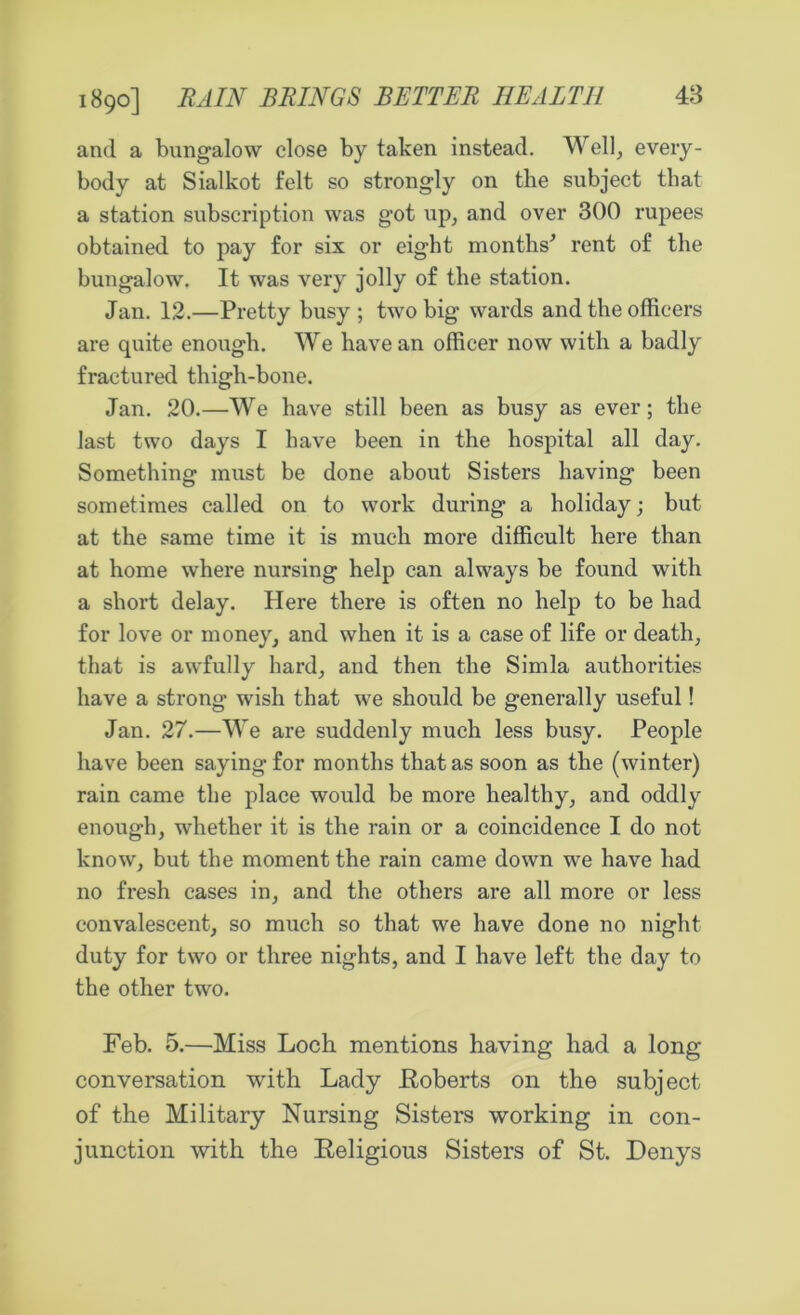 48 1890] RAIN BRINGS BETTER HEALTH and a bungalow close by taken instead. Well, every- body at Sialkot felt so strongly on the subject that a station subscription was got up, and over 300 rupees obtained to pay for six or eight months' rent of the bungalow. It was very jolly of the station. Jan. 12.—Pretty busy ; two big wards and the officers are quite enough. We have an officer now with a badly fractured thigh-bone. Jan. 20.—We have still been as busy as ever; the last two days I have been in the hospital all day. Something must be done about Sisters having been sometimes called on to work during a holiday; but at the same time it is much more difficult here than at home where nursing help can always be found with a short delay. Here there is often no help to be had for love or money, and when it is a case of life or death, that is awfully hard, and then the Simla authorities have a strong wish that we should be generally useful! Jan. 27.—We are suddenly much less busy. People have been saying for months that as soon as the (winter) rain came the place would be more healthy, and oddly enough, whether it is the rain or a coincidence I do not know, but the moment the rain came down we have had no fresh cases in, and the others are all more or less convalescent, so much so that we have done no night duty for two or three nights, and I have left the day to the other two. Feb. 5.—Miss Loch mentions having had a long conversation with Lady .Roberts on the subject of the Military Nursing Sisters working in con- junction with the Religious Sisters of St. Denys