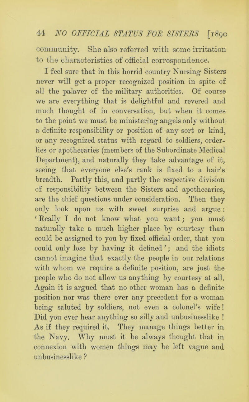 community. She also referred with some irritation to the characteristics of official correspondence. I feel sure that in this horrid country Nursing Sisters never will get a proper recognized position in spite of all the palaver of the military authorities. Of course we are everything that is delightful and revered and much thought of in conversation, but when it comes to the point we must be ministering angels only without a definite responsibility or position of any sort or kind, or any recognized status with regard to soldiers, order- lies or apothecaries (members of the Subordinate Medical Department), and naturally they take advantage of it, seeing that everyone else’s rank is fixed to a hair’s breadth. Partly this, and partly the respective division of responsibility between the Sisters and apothecaries, are the chief questions under consideration. Then they only look upon us with sweet surprise and argue: ‘ Really I do not know what you want; you must naturally take a much higher place by courtesy than could be assigned to you by fixed official order, that you could only lose by having it defined 3; and the idiots cannot imagine that exactly the people in our relations with whom we require a definite position, are just the people who do not allow us anything by courtesy at all. Again it is argued that no other woman has a definite position nor was there ever any precedent for a woman being saluted by soldiers, not even a colonehs wife! Did you ever hear anything so silly and unbusinesslike ! As if they required it. They manage things better in the Navy. Why must it be always thought that in connexion with women things may be left vague and unbusinesslike ?