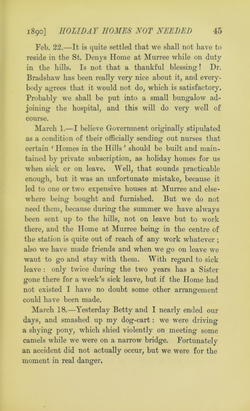 Feb. 22.—It is quite settled that we shall not have to reside in the St. Denys Home at Murree while on duty in the hills. Is not that a thankful blessing! Dr. Bradshaw has been really very nice about it, and every- body agrees that it would not do, which is satisfactory. Probably we shall be put into a small bungalow ad- joining the hospital, and this will do very well of course. March 1.—I believe Government originally stipulated as a condition of their officially sending out nurses that certain e Homes in the Hills3 should be built and main- tained by private subscription, as holiday homes for us when sick or on leave. Well, that sounds practicable enough, but it was an unfortunate mistake, because it led to one or two expensive houses at Murree and else- where being bought and furnished. But we do not need them, because during the summer we have always been sent up to the hills, not on leave but to work there, and the Home at Murree being in the centre of the station is quite out of reach of any work whatever ; also we have made friends and when we go on leave we want to go and stay with them. With regard to sick leave : only twice during the two years has a Sister gone there for a week's sick leave, but if the Home had not existed I have no doubt some other arrangement could have been made. March 18.—Yesterday Betty and I nearly ended our days, and smashed up my dog-cart: we were driving a shying pony, which shied violently on meeting some camels while we were on a narrow bridge. Fortunately an accident did not actually occur, but we were for the moment in real danger.