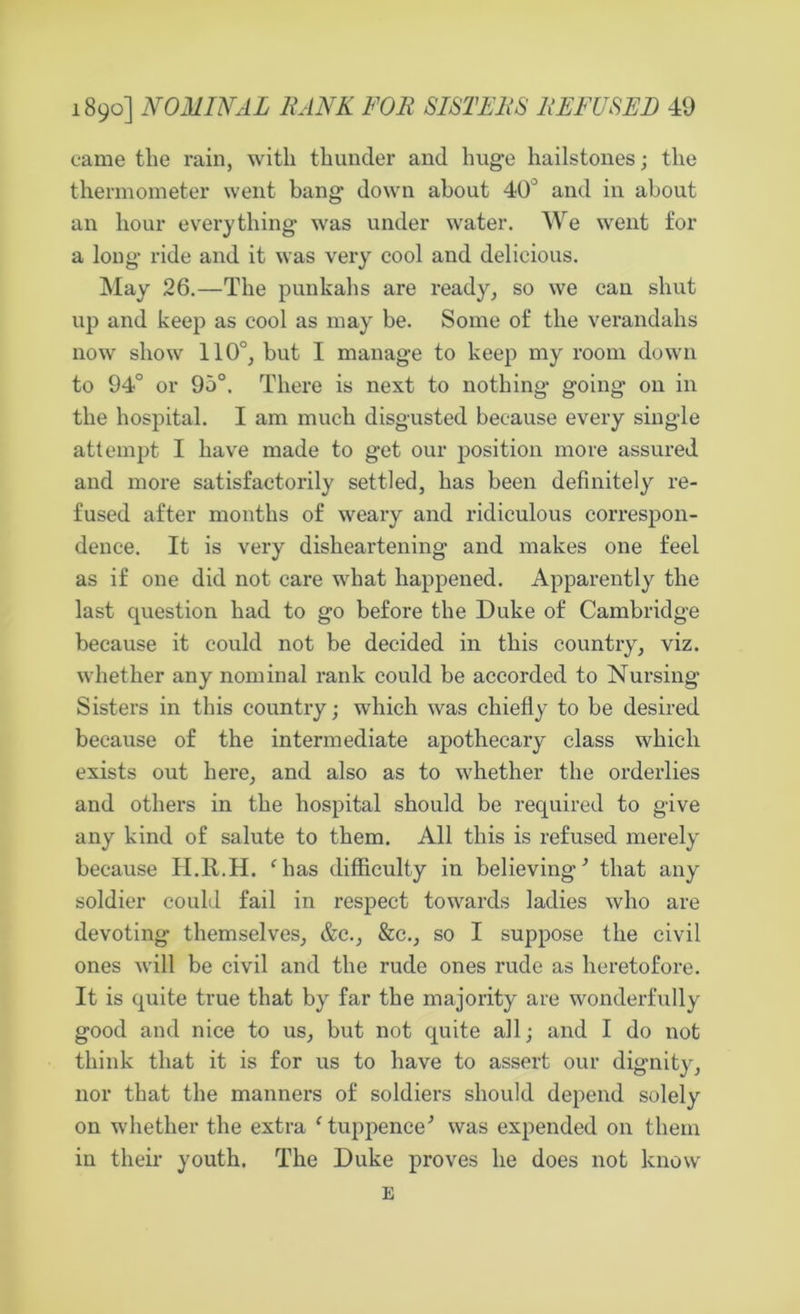 came the rain, with thunder and huge hailstones; the thermometer went bang down about 40° and in about an hour everything was under water. We went for a long ride and it was very cool and delicious. May 26.—The punkahs are ready, so we can shut up and keep as cool as may be. Some of the verandahs now show 110°, hut I manage to keep my room down to 94° or 95°. There is next to nothing going on in the hospital. I am much disgusted because every single attempt I have made to get our position more assured and more satisfactorily settled, has been definitely re- fused after months of weary and ridiculous correspon- dence. It is very disheartening and makes one feel as if one did not care what happened. Apparently the last question had to go before the Duke of Cambridge because it could not be decided in this country, viz. whether any nominal rank could be accorded to Nursing Sisters in this country; which was chiefly to be desired because of the intermediate apothecary class which exists out here, and also as to whether the orderlies and others in the hospital should be required to give any kind of salute to them. All this is refused merely because H.R.H. ‘has difficulty in believing1 that any soldier could fail in respect towards ladies who are devoting themselves, &c., &c., so I suppose the civil ones will be civil and the rude ones rude as heretofore. It is quite true that by far the majority are wonderfully good and nice to us, but not quite all; and I do not think that it is for us to have to assert our dignity, nor that the manners of soldiers should depend solely on whether the extra c tuppence'’ was expended on them in their youth. The Duke proves he does not know E