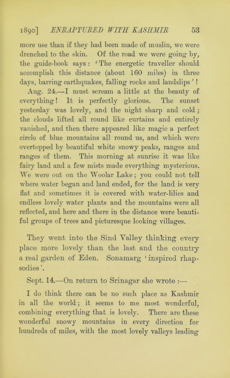 more use than if they had been made of muslin, we were drenched to the skin. Of the road we were going- by, the guide-book says : f The energetic traveller should accomplish this distance (about 160 miles) in three days, barring earthquakes, falling rocks and landslips ; ! Aug. 24.—I must scream a little at the beauty of everything! It is perfectly glorious. The sunset yesterday was lovely, and the night sharp and cold ; the clouds lifted all round like curtains and entirely vanished, and then there appeared like magic a perfect circle of blue mountains all round us, and which were overtopped by beautiful white snowy peaks, ranges and ranges of them. This morning- at sunrise it was like fairy land and a few mists made everything mysterious. We were out on the Woolar Lake; you could not tell where water began and land ended, for the land is very flat and sometimes it is covered with water-lilies and endless lovely water plants and the mountains were all reflected, and here and there in the distance were beauti- ful groups of trees and picturesque looking villages. They went into the Sind Valley thinking every place more lovely than the last and the country a real garden of Eden. Sonamarg ‘ inspired rhap- sodies Sept. 14.—On return to Srinagar she wrote :— I do think there can be no such place as Kashmir in all the world; it seems to me most wonderful, combining everything that is lovely. There are these wonderful snowy mountains in every direction for hundreds of miles, with the most lovely valleys leading