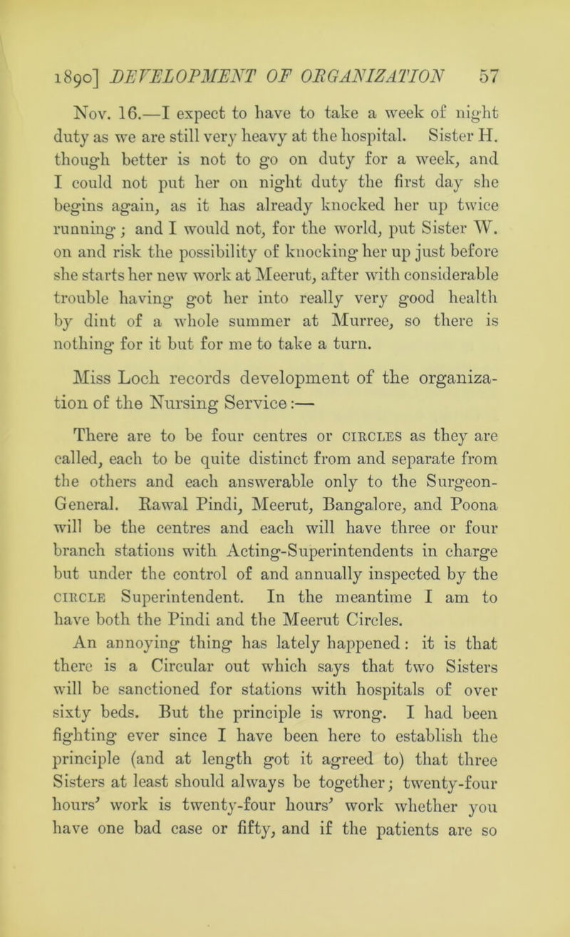Nov. 16.—I expect to have to take a week of night duty as we are still very heavy at the hospital. Sister H. though better is not to go on duty for a week, and I could not put her on night duty the first day she begins again, as it has already knocked her up twice running; and I would not, for the world, put Sister W. on and risk the possibility of knocking her up just before she starts her new work at Meerut, after with considerable trouble having got her into really very good health by dint of a whole summer at Murree, so there is nothing for it but for me to take a turn. Miss Loch records development of the organiza- tion of the Nursing Service:— There are to be four centres or circles as they are called, each to be quite distinct from and separate from the others and each answerable only to the Surgeon- General. Rawal Pindi, Meerut, Bangalore, and Poona will be the centres and each will have three or four branch stations with Acting-Superintendents in charge but under the control of and annually inspected by the circle Superintendent. In the meantime I am to have both the Pindi and the Meerut Circles. An annoying thing has lately happened : it is that there is a Circular out which says that two Sisters will be sanctioned for stations with hospitals of over sixty beds. But the principle is wrong. I had been fighting ever since I have been here to establish the principle (and at length got it agreed to) that three Sisters at least should always be together; twenty-four hours’ work is twenty-four hours’ work whether you have one bad case or fifty, and if the patients arc so