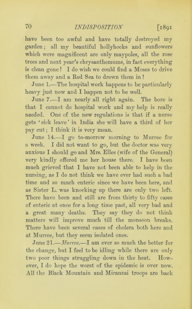 [1891 have been too awful and have totally destroyed my garden; all my beautiful hollyhocks and sunflowers which were magnificent are only maypoles, all the rose trees and next year's chrysanthemums, in fact everything is clean gone ! I do wish we could find a Moses to drive them away and a Red Sea to drown them in ! June 1.—The hospital work happens to be particularly heavy just now and I happen not to be well. June 7.—I am nearly all right again. The bore is that I cannot do hospital work and my help is really needed. One of the new regulations is that if a nurse gets f sick leave ’ in India she will have a third of her pay cut; I think it is very mean. June 14.—I go to-morrow morning to Murree for a week. I did not want to go, but the doctor was very anxious I should go and Mrs. Elies (wife of the General) very kindly offered me her house there. I have been much grieved that I have not been able to help in the nursing, as I do not think we have ever had such a bad time and so much enteric since we have been here, and as Sister L. was knocking up there are only two left. There have been and still are from thirty to of enteric at once for a long time past, all very bad and a great many deaths. They say they do not think matters will improve much till the monsoon breaks. There have been several cases of cholera both here and at Murree, but they seem isolated ones. June 21.—Murree.—I am ever so much the better for the change, but I feel to be idling while there are only twro poor things struggling down in the heat. How- ever, I do hope the worst of the epidemic is over now. All the Black Mountain and Miranzai troops are back fifty cases