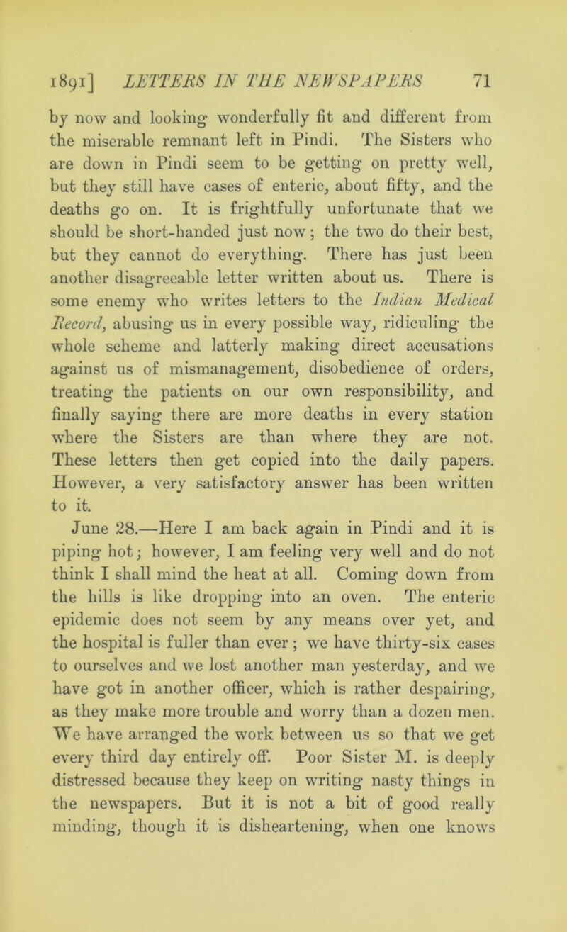 by now and looking wonderfully fit and different from the miserable remnant left in Pindi. The Sisters who are down in Pindi seem to be getting on pretty well, but they still have cases of enteric, about fifty, and the deaths go on. It is frightfully unfortunate that we should be short-handed just now; the two do their best, but they cannot do everything. There has just been another disagreeable letter written about us. There is some enemy who writes letters to the Indian Medical Record, abusing us in every possible way, ridiculing the whole scheme and latterly making direct accusations against us of mismanagement, disobedience of orders, treating the patients on our own responsibility, and finally saying there are more deaths in every station where the Sisters are than where they are not. These letters then get copied into the daily papers. However, a very satisfactory answer has been written to it. June 28.—Here I am back again in Pindi and it is piping hot; however, I am feeling very well and do not think I shall mind the heat at all. Coming down from the hills is like dropping into an oven. The enteric epidemic does not seem by any means over yet, and the hospital is fuller than ever; we have thirty-six cases to ourselves and we lost another man yesterday, and we have got in another officer, which is rather despairing, as they make more trouble and worry than a dozen men. We have arranged the work between us so that we get every third day entirely off. Poor Sister M. is deeply distressed because they keep on writing nasty things in the newspapers. But it is not a bit of good really minding, though it is disheartening, when one knows
