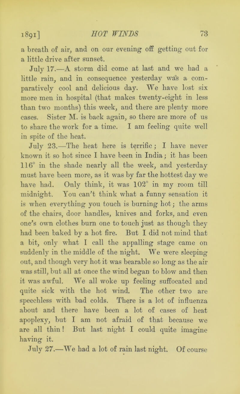 1891] a breath of air, and on our evening off getting out for a little drive after sunset. July 17.—A storm did come at last and we had a little rain, and in consequence yesterday was a com- paratively cool and delicious day. We have lost six more men in hospital (that makes twenty-eight in less than two months) this week, and there are plenty more cases. Sister M. is back again, so there are more of us to share the work for a time. I am feeling quite well in spite of the heat. July 23.—The heat here is terrific ; I have never known it so hot since I have been in India; it has been 116° in the shade nearly all the week, and yesterday must have been more, as it was by far the hottest day we have had. Only think, it was 102° in my room till midnight. You can't think what a funny sensation it is when everything you touch is burning hot; the arms of the chairs, door handles, knives and forks, and even one's own clothes burn one to touch just as though they had been baked by a hot fire. But I did not mind that a bit, only what I call the appalling stage came on suddenly in the middle of the night. We were sleeping out, and though very hot it was bearable so long as the air was still, but all at once the wind began to blow and then it was awful. We all woke up feeling suffocated and quite sick with the hot wind. The other two are speechless with bad colds. There is a lot of influenza about and there have been a lot of cases of heat apoplexy, but I am not afraid of that because we are all thin! But last night I could quite imagine having it. July 27.—We had a lot of rain last night. Of course