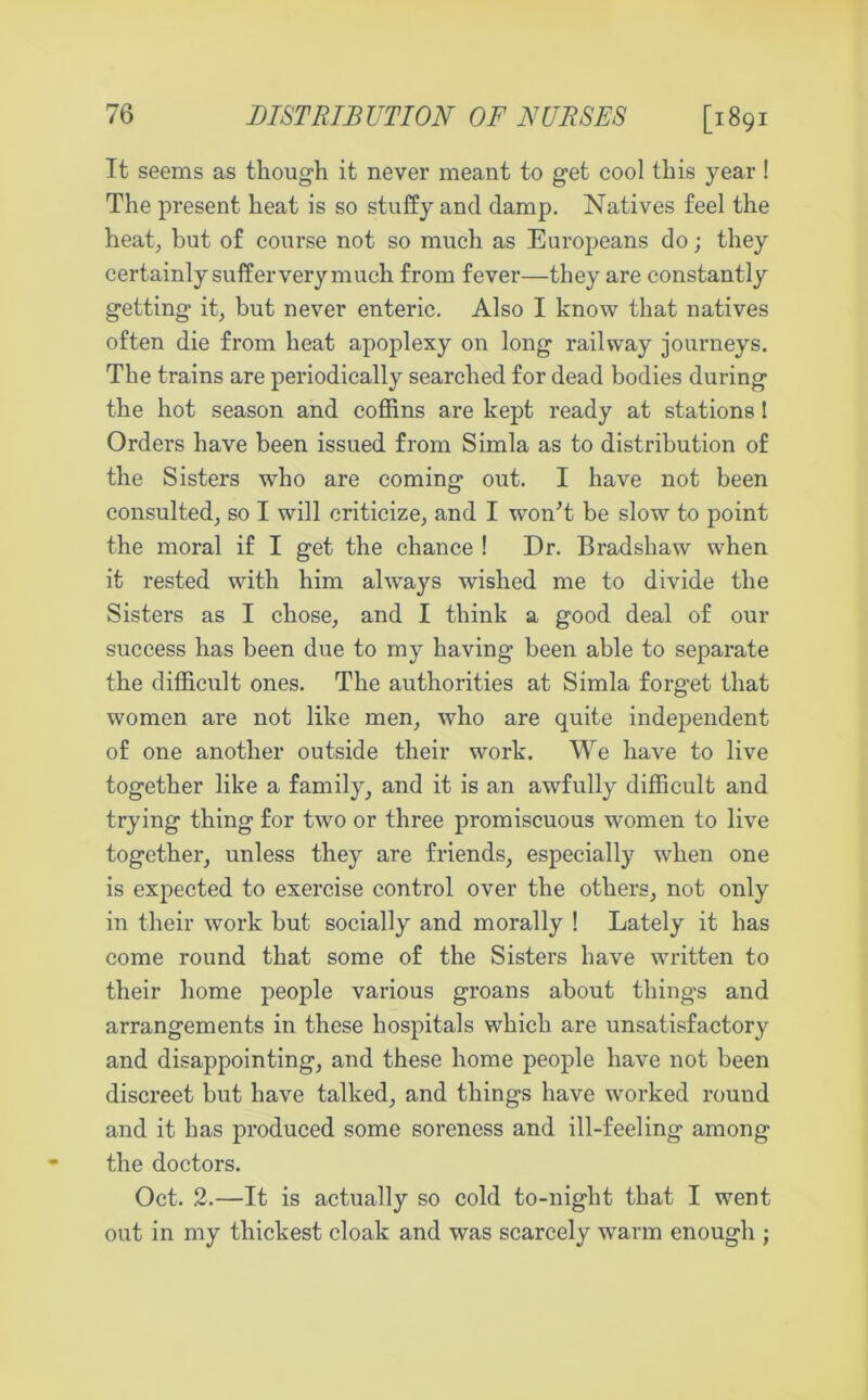 DISTRIBUTION OF NURSES [1891 Tt seems as though it never meant to get cool this year! The present heat is so stuffy and damp. Natives feel the heat, but of course not so much as Europeans do; they certainly suffer very much from fever—they are constantly getting it, but never enteric. Also I know that natives often die from heat apoplexy on long railway journeys. The trains are periodically searched for dead bodies during the hot season and coffins are kept ready at stations! Orders have been issued from Simla as to distribution of the Sisters who are coming out. I have not been consulted, so I will criticize, and I won't be slow to point the moral if I get the chance ! Dr. Bradshaw when it rested with him always wished me to divide the Sisters as I chose, and I think a good deal of our success has been due to my having been able to separate the difficult ones. The authorities at Simla forg’et that women are not like men, who are quite independent of one another outside their work. We have to live together like a family, and it is an awfully difficult and trying thing for two or three promiscuous women to live together, unless they are friends, especially when one is expected to exercise control over the others, not only in their work but socially and morally ! Lately it has come round that some of the Sisters have written to their home people various groans about thing’s and arrangements in these hospitals which are unsatisfactory and disappointing, and these home people have not been discreet but have talked, and things have worked round and it has produced some soreness and ill-feeling among the doctors. Oct. 2.—It is actually so cold to-night that I went out in my thickest cloak and was scarcely warm enough ;