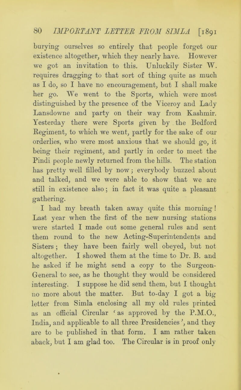 burying ourselves so entirely that people forget our existence altogether, which they nearly have. However we got an invitation to this. Unluckily Sister W. requires dragging to that sort of thing quite as much as I do, so I have no encouragement, but I shall make her go. We went to the Sports, which were most distinguished by the presence of the Viceroy and Lady Lansdowne and party on their way from Kashmir. Yesterday there were Sports given by the Bedford Regiment, to which we went, partly for the sake of our orderlies, who were most anxious that we should go, it being their regiment, and partly in order to meet the Pindi people newly returned from the hills. The station has pretty well filled by now; everybody buzzed about and talked, and we were able to show that we are still in existence also; in fact it was quite a pleasant gathering. I had my breath taken away quite this morning ! Last year when the first of the new nursing stations were started I made out some general rules and sent them round to the new Acting-Superintendents and Sisters ; they have been fairly well obeyed, but not altogether. I showed them at the time to Dr. B. and he asked if he might send a copy to the Surgeon- General to see, as he thought they would be considered interesting. I suppose he did send them, but I thought no more about the matter. But to-day I got a big letter from Simla enclosing all my old rules printed as an official Circular ‘ as approved by the P.M.O., India, and applicable to all three Presidencies and they are to be published in that form. I am rather taken aback, but I am glad too. The Circular is in proof only