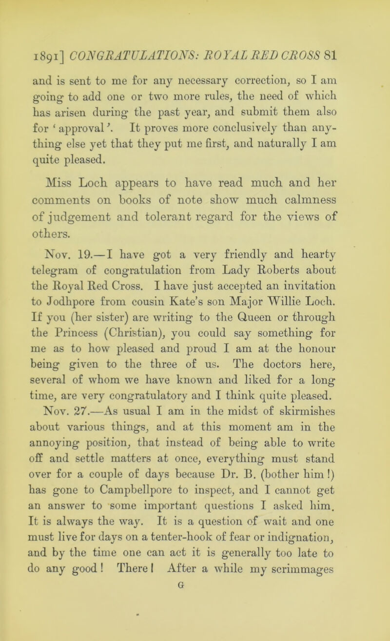 1891] CONGRATULATIONS: ROYAL RED CROSS SI and is sent to me for any necessary correction, so I am going’ to add one or two more rules, tlie need of which has arisen during the past year, and submit them also for ‘ approval \ It proves more conclusively than any- thing else yet that they put me first, and naturally I am quite pleased. Miss Loch appears to have read much and her comments on books of note show much calmness of judgement and tolerant regard for the views of others. Nov. 19.—I have got a very friendly and hearty telegram of congratulation from Lady Roberts about the Iloyal Red Cross. I have just accepted an invitation to Jodhpore from cousin Kate’s son Major Willie Loch. If you (her sister) are writing to the Queen or through the Princess (Christian), you could say something for me as to how pleased and proud I am at the honour being given to the three of us. The doctors here, several of whom we have known and liked for a long time, are very congratulatory and I think quite pleased. Nov. 27.—As usual I am in the midst of skirmishes about various things, and at this moment am in the annoying position, that instead of being able to write off and settle matters at once, everything must stand over for a couple of days because Dr. B. (bother him !) has gone to Campbellpore to inspect, and I cannot get an answer to some important questions I asked him. It is always the way. It is a question of wait and one must live for days on a tenter-hook of fear or indignation, and by the time one can act it is generally too late to do any good ! There I After a while my scrimmages