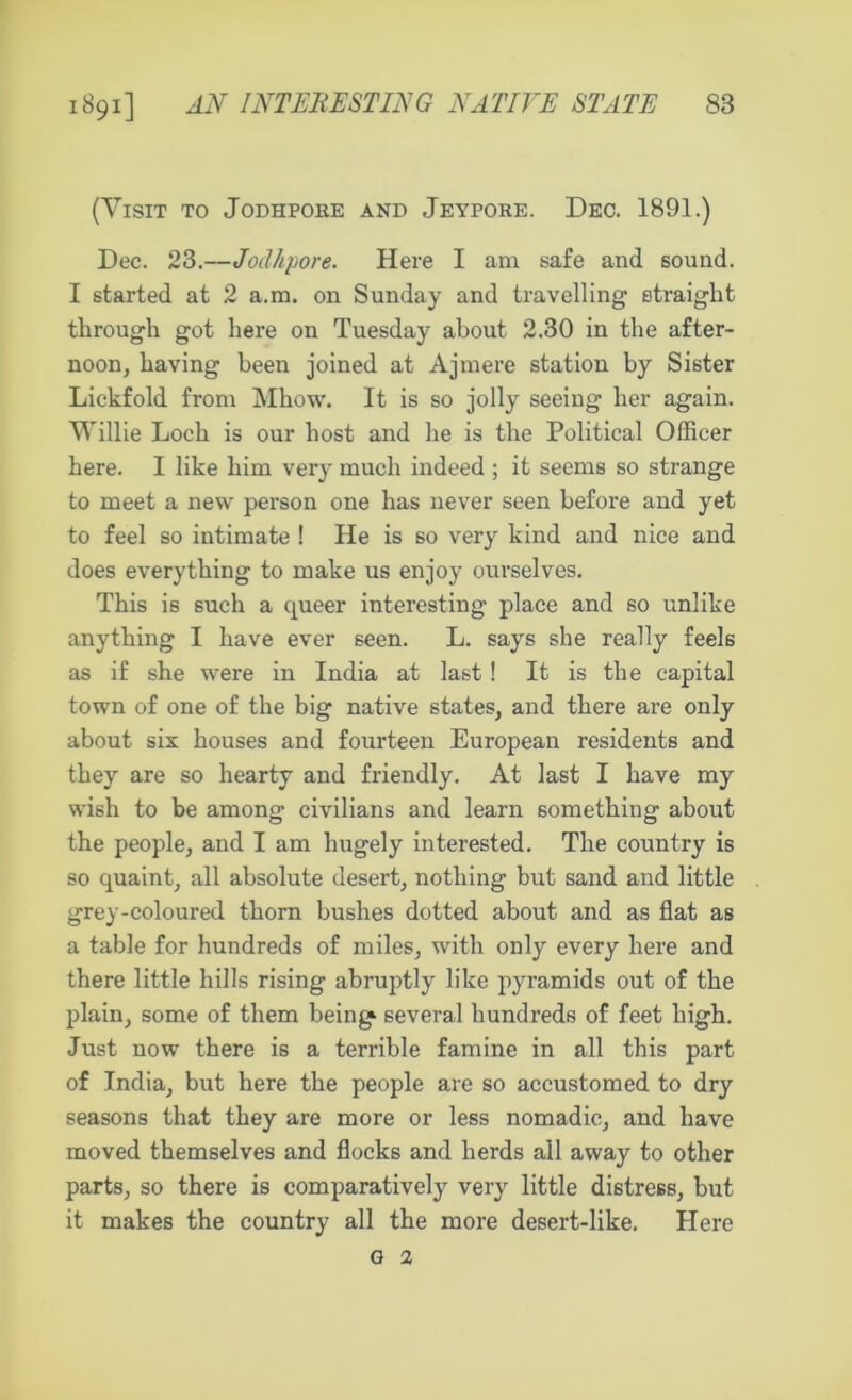 (Visit to Jodhpore and Jeypore. Dec. 1891.) Dec. 23.—Jodhpore. Here I am safe and sound. I started at 2 a.m. on Sunday and travelling straight through got here on Tuesday about 2.30 in the after- noon, having been joined at Ajmere station by Sister Lickfold from Mhow. It is so jolly seeing her again. Willie Loch is our host and he is the Political Officer here. I like him very much indeed ; it seems so strange to meet a new person one has never seen before and yet to feel so intimate ! He is so very kind and nice and does everything to make us enjoy ourselves. This is such a queer interesting place and so unlike anything I have ever seen. L. says she really feels as if she were in India at last! It is the capital town of one of the big native states, and there are only about six houses and fourteen European residents and they are so hearty and friendly. At last I have my wish to be among civilians and learn something about the people, and I am hugely interested. The country is so quaint, all absolute desert, nothing but sand and little grey-coloured thorn bushes dotted about and as flat as a table for hundreds of miles, with only every here and there little hills rising abruptly like pyramids out of the plain, some of them being several hundreds of feet high. Just now there is a terrible famine in all this part of India, but here the people are so accustomed to dry seasons that they are more or less nomadic, and have moved themselves and flocks and herds all away to other parts, so there is comparatively very little distress, but it makes the country all the more desert-like. Here g 2