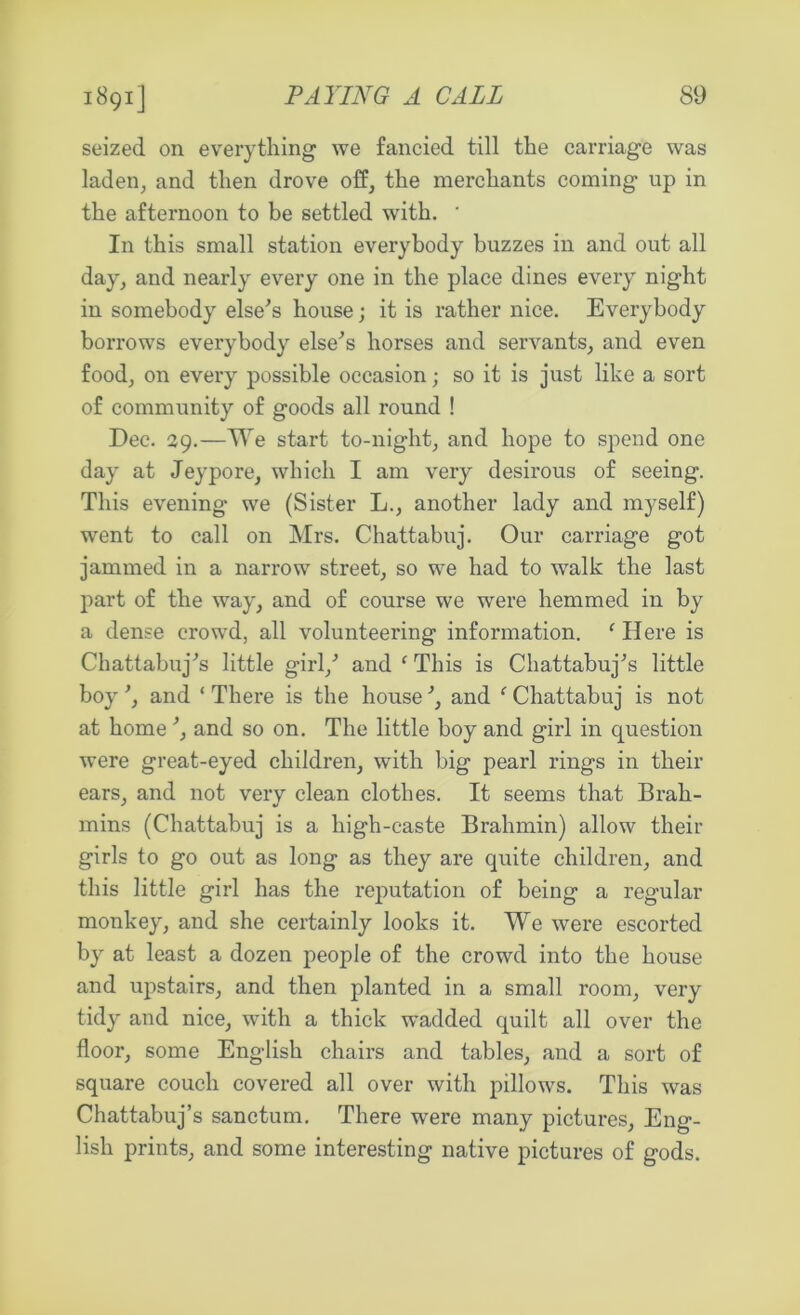 seized on everything we fancied till the carriage was laden, and then drove off, the merchants coming up in the afternoon to be settled with. ' In this small station everybody buzzes in and out all day, and nearly every one in the place dines every night in somebody else's house; it is rather nice. Everybody borrows everybody else's horses and servants, and even food, on every possible occasion; so it is just like a sort of community of goods all round ! Dec. 29.—We start to-night, and hope to spend one day at Jeypore, which I am very desirous of seeing. This evening- we (Sister L., another lady and myself) went to call on Mrs. Chattabuj. Our carriage got jammed in a narrow street, so we had to walk the last part of the way, and of course we were hemmed in by a dense crowd, all volunteering information. f Here is Chattabuj's little girl/ and f This is Chattabuj's little boy', and ‘There is the house', and f Chattabuj is not at home', and so on. The little boy and girl in question were great-eyed children, with big pearl rings in their ears, and not very clean clothes. It seems that Brah- mins (Chattabuj is a high-caste Brahmin) allow their girls to go out as long as they are quite children, and this little girl has the reputation of being a regular monkey, and she certainly looks it. We were escorted by at least a dozen people of the crowd into the house and upstairs, and then planted in a small room, very tidy and nice, with a thick wadded quilt all over the floor, some English chairs and tables, and a sort of square couch covered all over with pillows. This was Chattabuj’s sanctum. There were many pictures, Eng- lish prints, and some interesting native pictures of gods.