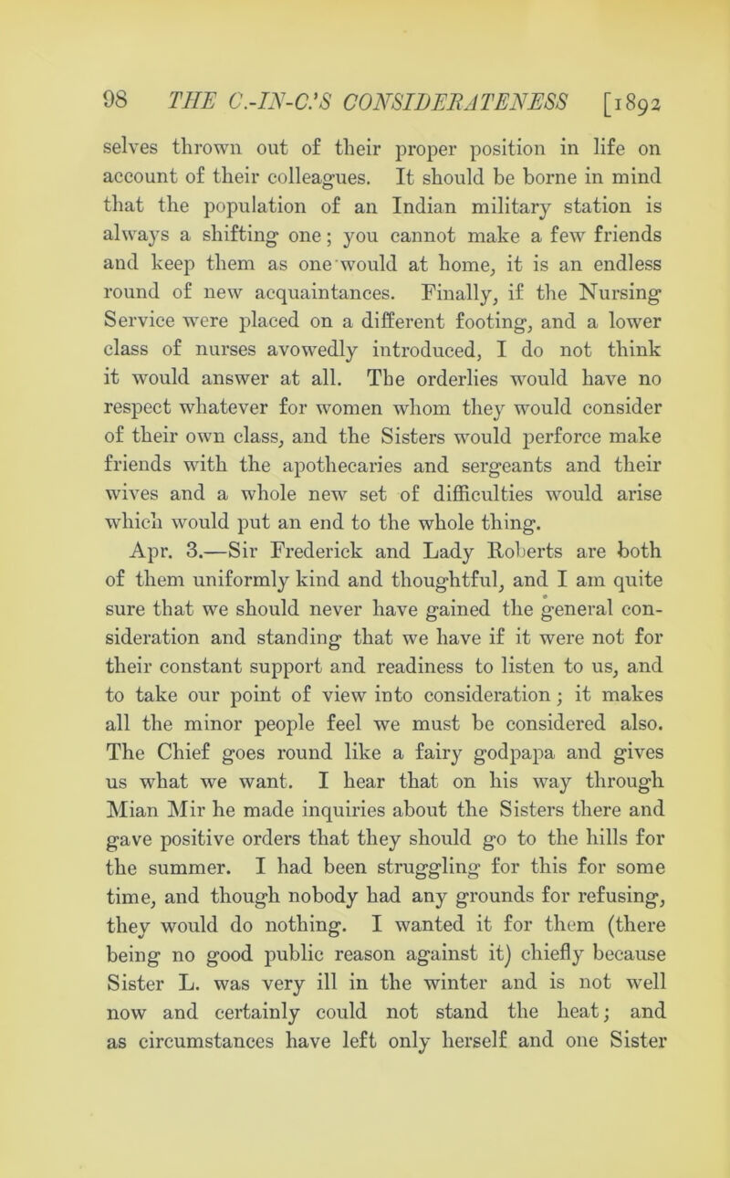 selves thrown out of their proper position in life on account of their colleagues. It should be borne in mind that the population of an Indian military station is always a shifting one; you cannot make a few friends and keep them as one would at home, it is an endless round of new acquaintances. Finally, if the Nursing Service were placed on a different footing, and a lower class of nurses avowedly introduced, I do not think it would answer at all. The orderlies would have no respect whatever for women whom they would consider of their own class, and the Sisters would perforce make friends with the apothecaries and sergeants and their wives and a whole new set of difficulties would arise which would put an end to the whole thing. Apr. 3.—Sir Frederick and Lady Roberts are both of them uniformly kind and thoughtful, and I am quite sure that we should never have gained the general con- sideration and standing that we have if it were not for their constant support and readiness to listen to us, and to take our point of view into consideration; it makes all the minor people feel we must be considered also. The Chief goes round like a fairy godpapa and gives us what we want. I hear that on his way through Mian Mir he made inquiries about the Sisters there and gave positive orders that they should go to the hills for the summer. I had been struggling for this for some time, and though nobody had any grounds for refusing, they would do nothing. I wanted it for them (there being no good public reason against it) chiefly because Sister L. was very ill in the winter and is not well now and certainly could not stand the heat; and as circumstances have left only herself and one Sister
