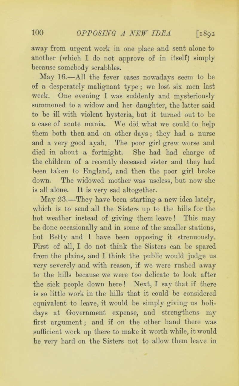 [1892 away from urgent work in one place and sent alone to another (which I do not approve of in itself) simply because somebody scrabbles. May 16.—All the fever cases nowadays seem to be of a desperately malignant type; we lost six men last week. One evening I was suddenly and mysteriously summoned to a widow and her daughter, the latter said to be ill with violent hysteria, but it turned out to be a case of acute mania. We did what we could to help them both then and on other days; they bad a nurse and a very good ayah. The poor girl grew worse and died in about a fortnight. She had had charge of the children of a recently deceased sister and they had been taken to England, and then the poor girl broke down. The widowed mother was useless, but now she is all alone. It is very sad altogether. May 23.—They have been starting a new idea lately, which is to send all the Sisters up to the hills for the hot weather instead of giving them leave ! This may be done occasionally and in some of the smaller stations, but Betty and I have been opposing it strenuously. First of all, I do not think the Sisters can be spared from the plains, and I think the public would judge us very severely and with reason, if we were rushed away to the hills because we were too delicate to look after the sick people down here ! Next, I say that if there is so little work in the hills that it could be considered equivalent to leave, it would be simply giving us holi- days at Government expense, and strengthens my first argument; and if on the other hand there was sufficient work up there to make it worth while, it would be very hard on the Sisters not to allow them leave in