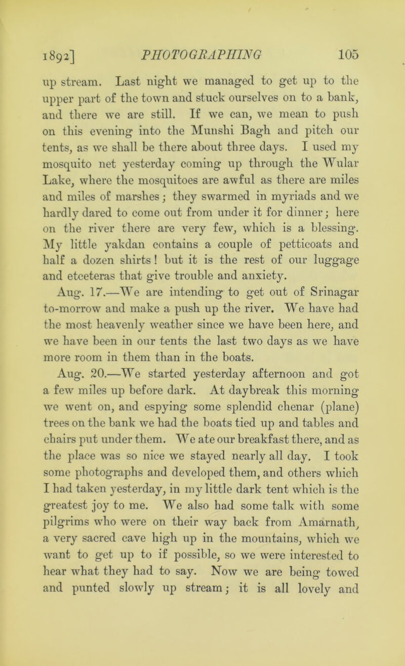 1892] up stream. Last night we managed to get up to the upper part of the town and stuck ourselves on to a bank, and there we are still. If we can, we mean to push on this evening into the Munshi Bagh and pitch our tents, as we shall be there about three days. I used my mosquito net yesterday coming up through the Wular Lake, where the mosquitoes are awful as there are miles and miles of marshes; they swarmed in myriads and we hardly dared to come out from under it for dinner; here on the river there are very few, which is a blessing. My little yakdan contains a couple of petticoats and half a dozen shirts ! but it is the rest of our luggage and etceteras that give trouble and anxiety. Aug. 17.—We are intending to get out of Srinagar to-morrow and make a push up the river. We have had the most heavenly weather since we have been here, and we have been in our tents the last two days as we have more room in them than in the boats. Aug. 20.—We started yesterday afternoon and got a few miles up before dark. At daybreak this morning we went on, and espying some splendid clienar (plane) trees on the bank we had the boats tied up and tables and chairs put under them. We ate our breakfast there, and as the place was so nice we stayed nearly all day. I took some photographs and developed them, and others which I had taken yesterday, in my little dark tent which is the greatest joy to me. We also had some talk with some pilgrims who were on their way back from Amarnath, a very sacred cave high up in the mountains, which we want to get up to if possible, so we were interested to hear what they had to say. Now we are being towed and punted slowly up stream; it is all lovely and