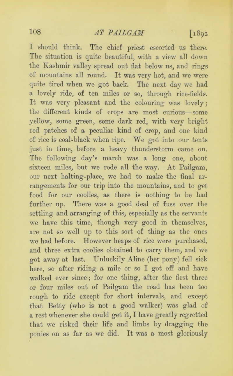 [1892 I should think. The chief priest escorted us there. The situation is quite beautiful, with a view all down the Kashmir valley spread out flat below us, and rings of mountains all round. It was very hot, and we were quite tired when we got back. The next day we had a lovely ride, of ten miles or so, through rice-fields. It was very pleasant and the colouring was lovely ; the different kinds of crops are most curious—some yellow, some green, some dark red, with very bright red patches of a peculiar kind of crop, and one kind of rice is coal-black when ripe. We got into our tents just in time, before a heavy thunderstorm came on. The following day’s march was a long one, about sixteen miles, but we rode all the way. At Pailgam, our next halting-place, we had to make the final ar- rangements for our trip into the mountains, and to get food for our coolies, as there is nothing to be had further up. There was a good deal of fuss over the settling and arranging of this, especially as the servants we have this time, though very good in themselves, are not so well up to this sort of thing as the ones we had before. However heaps of rice were purchased, and three extra coolies obtained to carry them, and we got away at last. Unluckily Aline (her pony) fell sick here, so after riding a mile or so I got off and have walked ever since; for one thing, after the first three or four miles out of Pailgam the road has been too rough to ride except for short intervals, and except that Betty (who is not a good walker) was glad of a rest whenever she could get it, I have greatly regretted that we risked their life and limbs by dragging the ponies on as far as we did. It was a most gloriously