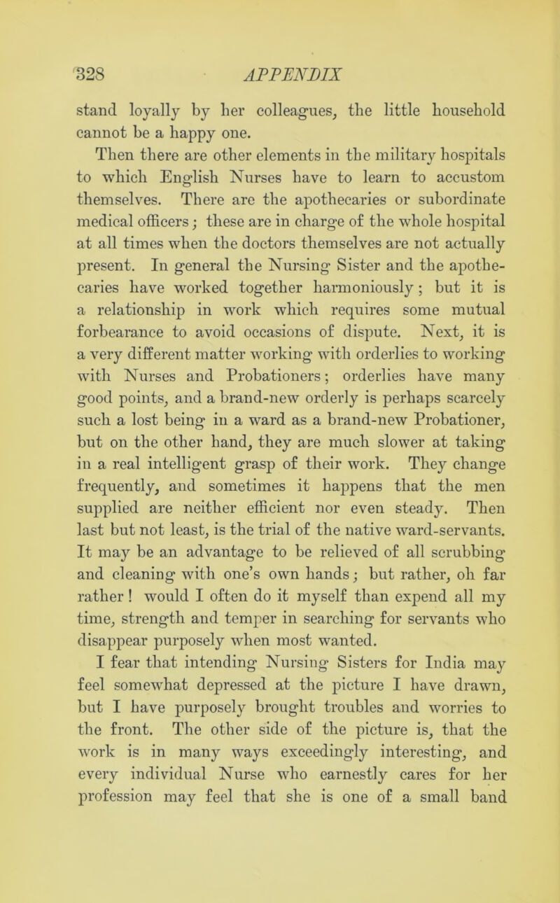 stand loyally by her colleagues, the little household cannot be a happy one. Then there are other elements in the military hospitals to which English Nurses have to learn to accustom themselves. There are the apothecaries or subordinate medical officers; these are in charge of the whole hospital at all times when the doctors themselves are not actually present. In general the Nursing Sister and the apothe- caries have worked together harmoniously; but it is a relationship in work which requires some mutual forbearance to avoid occasions of dispute. Next, it is a very different matter working with orderlies to working with Nurses and Probationers; orderlies have many good points, and a brand-new orderly is perhaps scarcely such a lost being in a ward as a brand-new Probationer, but on the other hand, they are much slower at taking in a real intelligent grasp of their work. They change frequently, and sometimes it happens that the men supplied are neither efficient nor even steady. Then last but not least, is the trial of the native ward-servants. It may be an advantage to be relieved of all scrubbing and cleaning with one’s own hands; but rather, oh far rather! would I often do it myself than expend all my time, strength and temper in searching for servants who disappear purposely when most wanted. I fear that intending Nursing Sisters for India may feel somewhat depressed at the picture I have drawn, but I have purposely brought troubles and worries to the front. The other side of the picture is, that the work is in many ways exceedingly interesting, and every individual Nurse who earnestly cares for her profession may feel that she is one of a small band