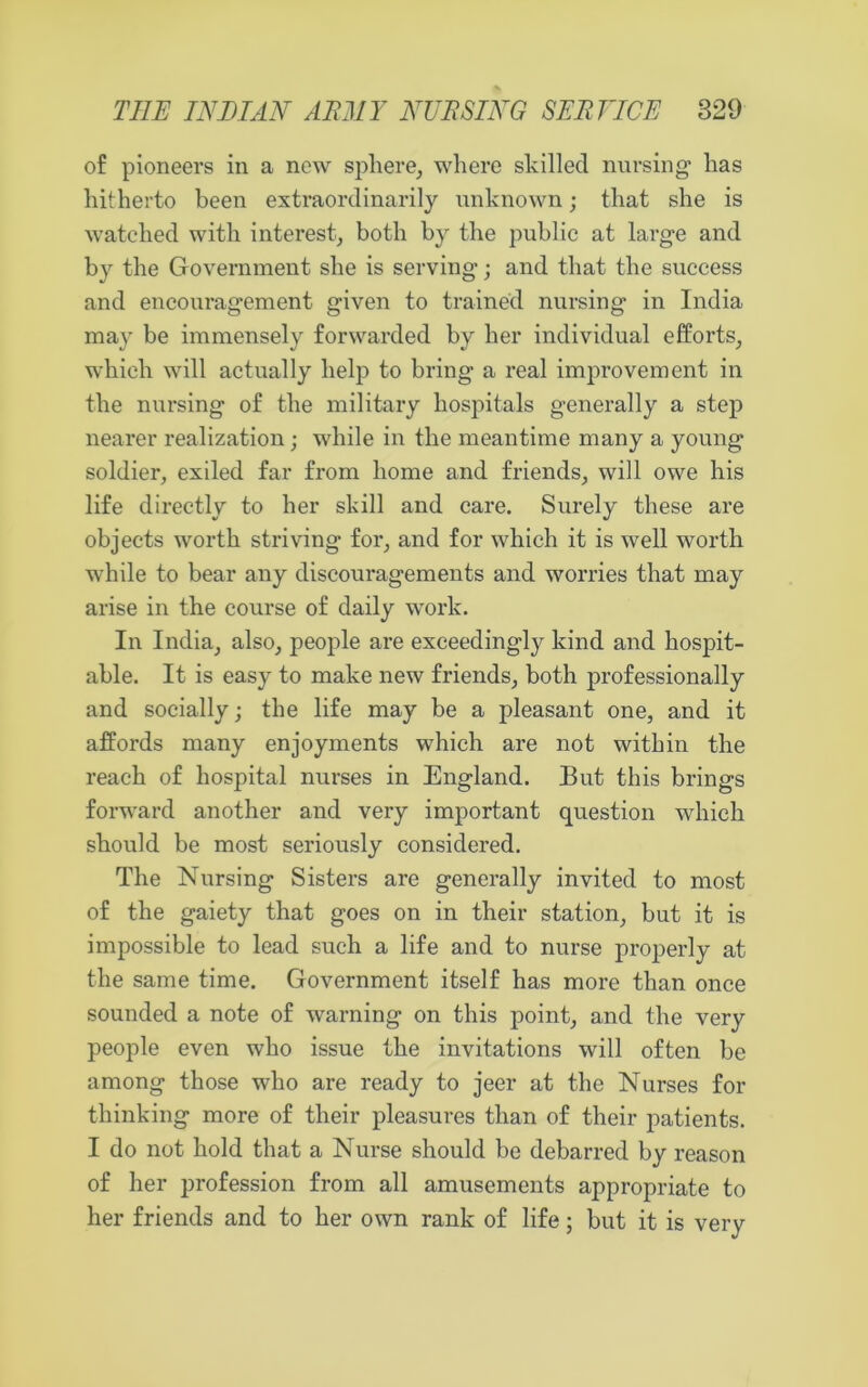 of pioneers in a new sphere, where skilled nursing has hitherto been extraordinarily unknown; that she is watched with interest, both by the public at large and by the Government she is serving • and that the success and encouragement given to trained nursing in India may be immensely forwarded by her individual efforts, which will actually help to bring a real improvement in the nursing of the military hospitals generally a step nearer realization; while in the meantime many a young soldier, exiled far from home and friends, will owe his life directly to her shill and care. Surely these are objects worth striving- for, and for which it is well worth while to bear any discouragements and worries that may arise in the course of daily work. In India, also, people are exceedingly kind and hospit- able. It is easy to make new friends, both professionally and socially; the life may be a pleasant one, and it affords many enjoyments which are not within the reach of hospital nurses in England. But this brings forward another and very important question which should be most seriously considered. The Nursing Sisters are generally invited to most of the gaiety that goes on in their station, but it is impossible to lead such a life and to nurse properly at the same time. Government itself has more than once sounded a note of warning on this point, and the very people even who issue the invitations will often be among those who are ready to jeer at the Nurses for thinking more of their pleasures than of their patients. I do not hold that a Nurse should be debarred by reason of her profession from all amusements appropriate to her friends and to her own rank of life; but it is very