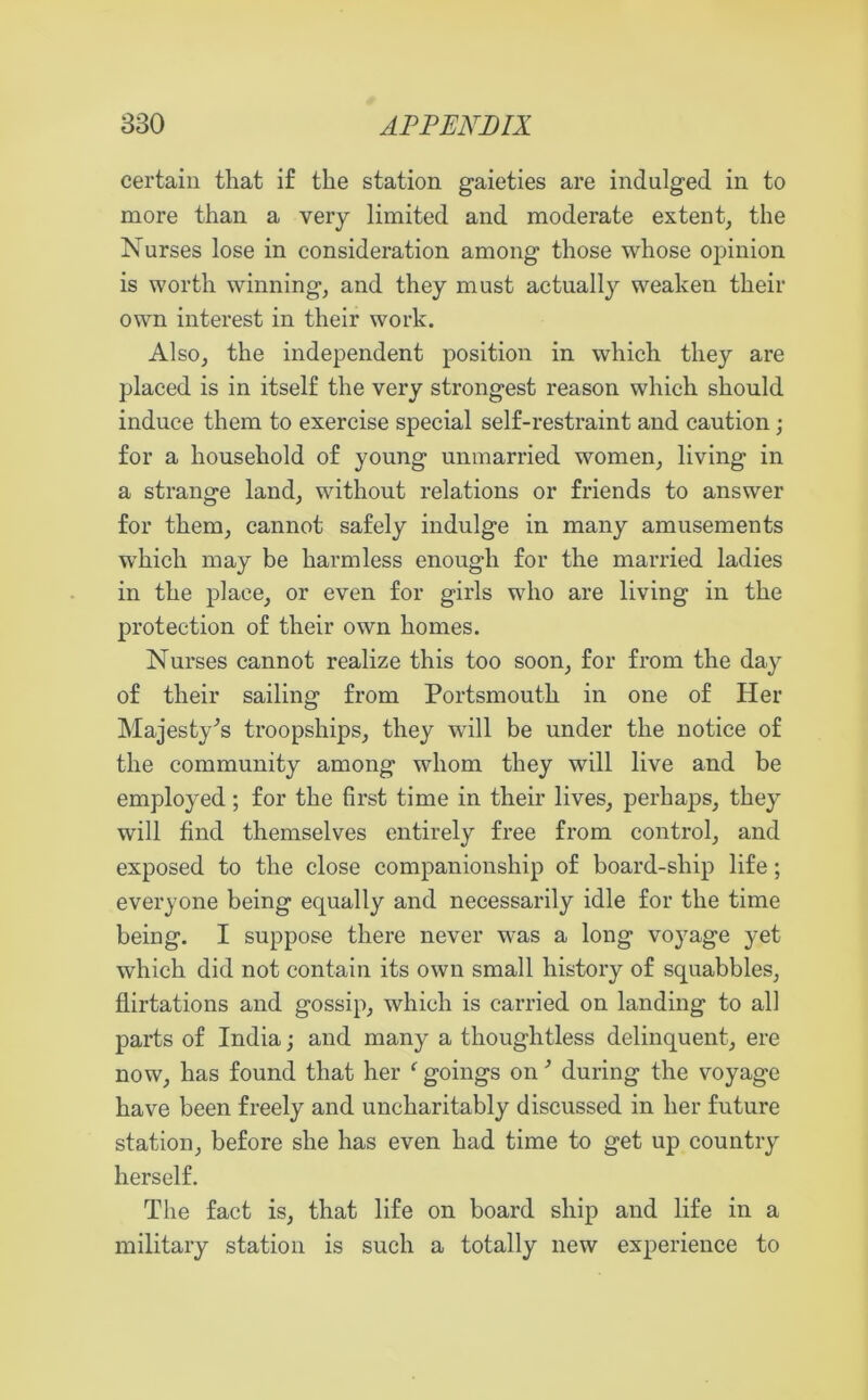 certain that if the station gaieties are indulged in to more than a very limited and moderate extent, the Nurses lose in consideration among those whose opinion is worth winning, and they must actually weaken their own interest in their work. Also, the independent position in which they are placed is in itself the very strongest reason which should induce them to exercise special self-restraint and caution; for a household of young unmarried women, living in a strange land, without relations or friends to answer for them, cannot safely indulge in many amusements which may be harmless enough for the married ladies in the place, or even for girls who are living in the protection of their own homes. Nurses cannot realize this too soon, for from the day of their sailing from Portsmouth in one of Her Majesty’s troopships, they will be under the notice of the community among whom they will live and be employed; for the first time in their lives, perhaps, they will find themselves entirely free from control, and exposed to the close companionship of board-ship life; everyone being equally and necessarily idle for the time being. I suppose there never was a long voyage yet which did not contain its own small history of squabbles, flirtations and gossip, which is carried on landing to all parts of India; and many a thoughtless delinquent, ere now, has found that her ‘ goings on ’ during the voyage have been freely and uncharitably discussed in her future station, before she has even had time to get up country herself. The fact is, that life on board ship and life in a military station is such a totally new experience to