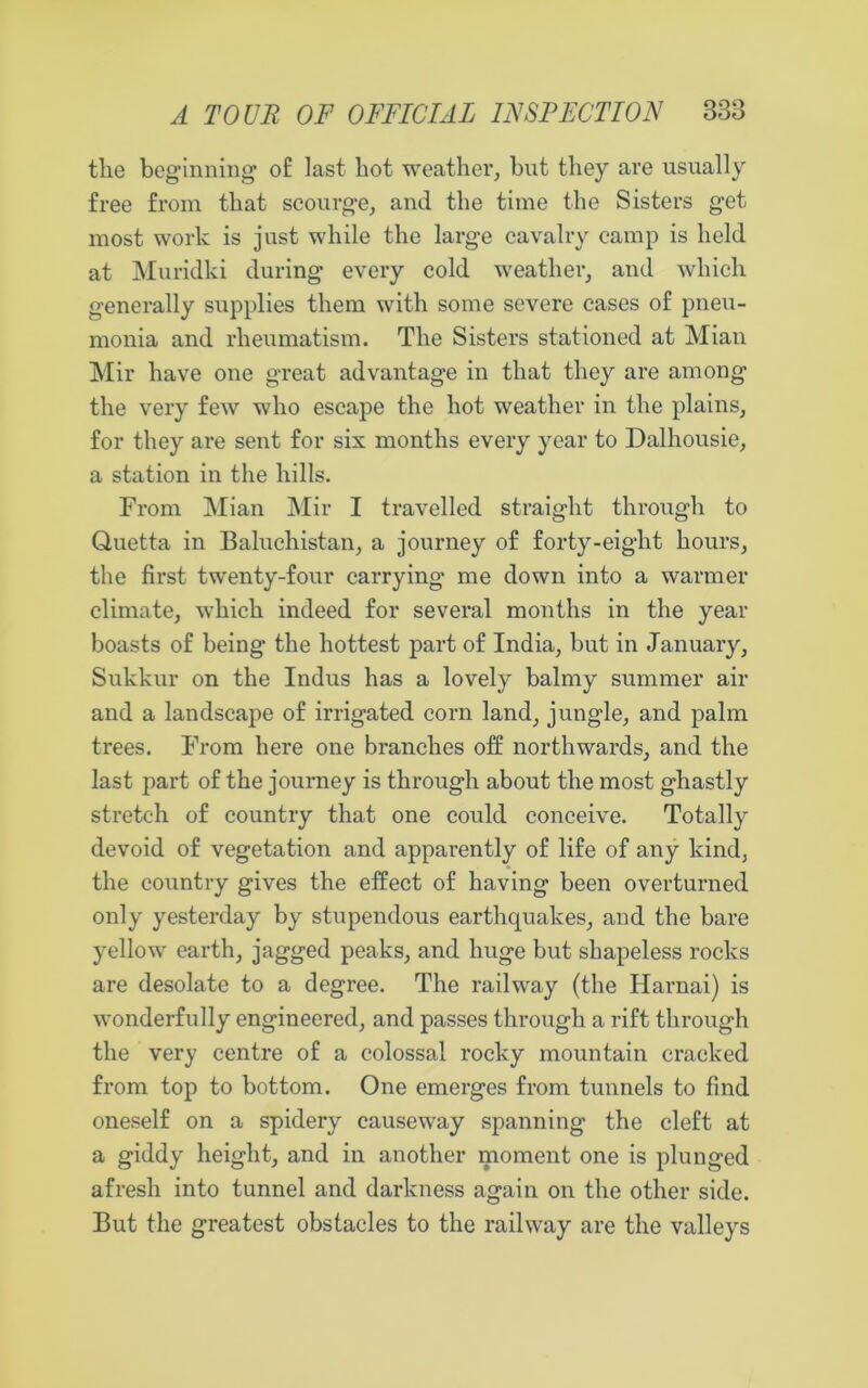 the beginning of last hot weather, bnt they are usually free from that scourge, and the time the Sisters get most work is just while the large cavalry camp is held at Muridki during every cold weather, and which generally supplies them with some severe cases of pneu- monia and rheumatism. The Sisters stationed at Mian Mir have one great advantage in that they are among the very few who escape the hot weather in the plains, for they are sent for six months every year to Dalhousie, a station in the hills. From Mian Mir I travelled straight through to Quetta in Baluchistan, a journey of forty-eight hours, the first twenty-four carrying me down into a warmer climate, which indeed for several months in the year boasts of being the hottest part of India, but in January, Sukkur on the Indus has a lovely balmy summer air and a landscape of irrigated corn land, jungle, and palm trees. From here one branches off northwards, and the last part of the journey is through about the most ghastly stretch of country that one could conceive. Totally devoid of vegetation and apparently of life of any kind, the country gives the effect of having been overturned only yesterday by stupendous earthquakes, and the bare yellow earth, jagged peaks, and huge but shapeless rocks are desolate to a degree. The railway (the Harnai) is wonderfully engineered, and passes through a rift through the very centre of a colossal rocky mountain cracked from top to bottom. One emerges from tunnels to find oneself on a spidery causeway spanning the cleft at a giddy height, and in another moment one is plunged afresh into tunnel and darkness again on the other side. But the greatest obstacles to the railway are the valleys
