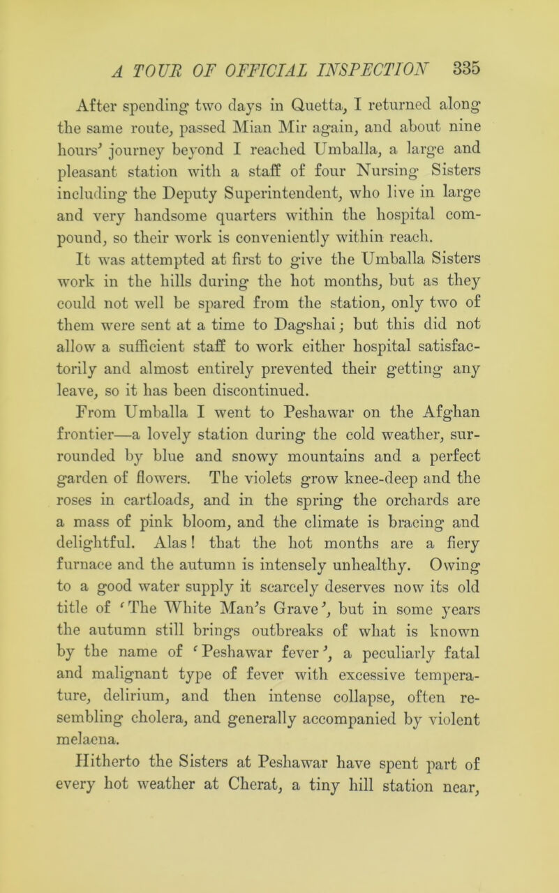 After spending two days in Quetta, I returned along tlie same route, passed Mian Mir again, and about nine hours'’ journey beyond I reached Umballa, a large and pleasant station with a staff of four Nursing Sisters including the Deputy Superintendent, who live in large and very handsome quarters within the hospital com- pound, so their work is conveniently within reach. It was attempted at first to give the Umballa Sisters work in the hills during the hot months, but as they could not well be spared from the station, only two of them were sent at a time to Dagshai; but this did not allow a sufficient staff to work either hospital satisfac- torily and almost entirely prevented their getting any leave, so it has been discontinued. From Umballa I went to Peshawar on the Afghan frontier—a lovely station during the cold weather, sur- rounded by blue and snowy mountains and a perfect garden of flowers. The violets grow knee-deep and the roses in cartloads, and in the spring the orchards are a mass of pink bloom, and the climate is bracing and delightful. Alas! that the hot months are a fiery furnace and the autumn is intensely unhealthy. Owing to a good water supply it scarcely deserves now its old title of fThe White Man's Grave', but in some years the autumn still brings outbreaks of what is known by the name of f Peshawar fever', a peculiarly fatal and malignant type of fever with excessive tempera- ture, delirium, and then intense collapse, often re- sembling cholera, and generally accompanied by violent melaena. Hitherto the Sisters at Peshawar have spent part of every hot weather at Cherat, a tiny hill station near,