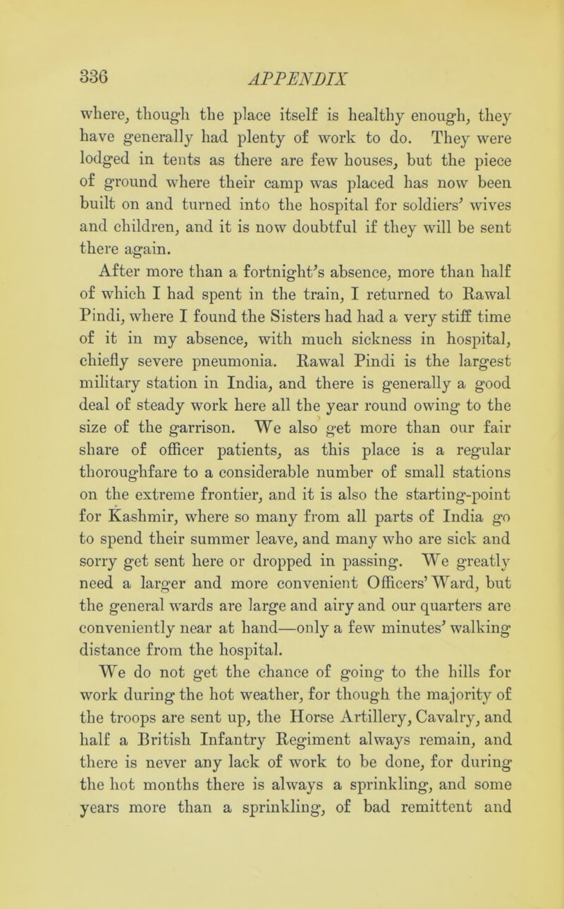 where, though the place itself is healthy enough, they have generally had plenty of work to do. They were lodged in tents as there are few houses, but the piece of ground where their camp was placed has now been built on and turned into the hospital for soldiers* wives and children, and it is now doubtful if they will be sent there again. After more than a fortnight’s absence, more than half of which I had spent in the train, I returned to Rawal Pindi, where I found the Sisters had had a very stiff time of it in my absence, with much sickness in hospital, chiefly severe pneumonia. Rawal Pindi is the largest military station in India, and there is generally a good deal of steady work here all the year round owing to the size of the garrison. We also get more than our fair share of officer patients, as this place is a regular thoroughfare to a considerable number of small stations on the extreme frontier, and it is also the starting-point for Kashmir, where so many from all parts of India go to spend their summer leave, and many who are sick and sorry get sent here or dropped in passing. We greatly need a larger and more convenient Officers’Ward, but the general wards are large and airy and our quarters are conveniently near at hand—only a few minutes* walking distance from the hospital. We do not get the chance of going to the hills for work during the hot weather, for though the majority of the troops are sent up, the Horse Artillery, Cavalry, and half a British Infantry Regiment always remain, and there is never any lack of work to be done, for during the hot months there is always a sprinkling, and some years more than a sprinkling, of bad remittent and