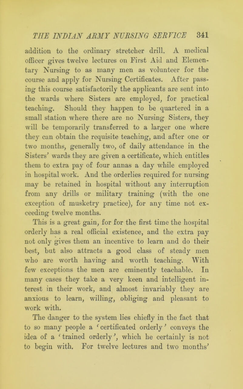 addition to the ordinary stretcher drill. A medical officer eaves twelve lectures on First Aid and Elemen- tary Nursing’ to as many men as volunteer for the course and apply for Nursing Certificates. After pass- ing this course satisfactorily the applicants are sent into the wards where Sisters are employed, for practical teaching. Should they happen to be quartered in a small station where there are no Nursing Sisters, they will be temporarily transferred to a larger one where they can obtain the requisite teaching, and after one or two months, generally two, of daily attendance in the Sisters’ wards they are given a certificate, which entitles them to extra pay of four annas a day while employed in hospital work. And the orderlies required for nursing may be retained in hospital without any interruption from any drills or military training (with the one exception of musketry practice), for any time not ex- ceeding twelve months. This is a great gain, for for the first time the hospital orderly has a real official existence, and the extra pay not only gives them an incentive to learn and do their best, but also attracts a good class of steady men who are worth having and worth teaching. With few exceptions the men are eminently teachable. In many cases they take a very keen and intelligent in- terest in their work, and almost invariably they are anxious to learn, willing, obliging and pleasant to work with. The danger to the system lies chiefly in the fact that to so many people a ‘ certificated orderly ’ conveys the idea of a ‘ trained orderly ’, which he certainly is not to begin with. For twelve lectures and two months’